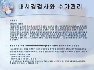 내시경검사와 수가관리

   건강검진
   보험급여과 770 호
   건강검진 목적의 내시경 검사 중 이상소견이 의심되어 내시경하 생검 , 해부병리조직검사 , CLO test 등 검사를
    시행한 경우라 할지라도 이는 이상소견에 대한 확진을 위한 건강검진의 일환으로 보아야 하며 이에 대해 소요된
    비용은 요양기관에서 건강검진의 선택사항으로 운영함이 타당하므로 별도의 요양급여로 인정하기 곤란함 .
   건강검진 목적의 내시경검사 중 폴립 등이 발견되어 결장경하 폴립제거술 , 내시경적 상부 소화관이물제거술 등
    건강보험 행위급여 , 비급여 목록표및 급여 상태가치점수 제 2 부 제 9 장 처치 및 수술료 등에 열거된 시술을
    실시한 경우 - 해당 처치 , 수술료 및 이에 수반되는 검사료 ( 예시 –폴립제거술 후 해부병리조직검사 등 ) 등은
    요양급여를 인정함 . 다만 내시경 비용이 포함된 시술은 해당 처치료에서 내시경검사료를 제외한 나머지 비용만
    을 인정한다 .


   폴립절제술 또는 endometrial currettage 등의 시술시 병리조직검사 산정방법
   시술 시점에서 검사 방법을 예측하기 어려워 비용산정 및 청구방법 등의 혼란이 DT 고 , 대부분의 폴립절제술
    등의 시술 후 육안조직절편이 이루어지고 있는 점 등을 감안하여 육안조직절편 제작 여부와 관계없이 시술의 목
    적에 따라 다음과 같이 산정함
   - 진단목적 시술시 - 나 550 가
   - 치료목적 시술시 –나 550 나 로 산정
   예 ) 대장경검사시 폴립이 발견되어 생검시 ( 나 766+ 나 854) 나 550 가 로 , 대장경하폴립절제술 ( 자 770)
    후 폴립에 대한 검사시 나 550 나로 산정
 