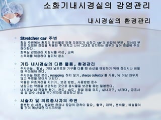 소화기내시경실의 감염관리
                                       내시경실의 환경관리

   Stretcher car 주변
•   침상 주변에는 환자의 분비물로 인해 오염도가 심하고 car 의 손잡이 부분 , 모서리 부
    분은 오염된 장갑을 착용한 후 만지고 나서 그대로 방치하는 경우가 많아 청결에 주의
    해야한다 .
•   회복실 감염관리 지침서를 작성 , 교육
•   소독제를 이용하여 철저히 청소

   기타 내시경실의 다른 물품 , 환경관리
•   주사바늘 , 칼날 , 기타 날카로운 기구를 다룰 때 손상을 예방하기 위해 정리시나 버릴
    때 주의해야 한다 .
•   주사바늘 따로 분리 , recapping 하지 않기 , sharps collector 를 사용 , ¾ 이상 채우지
    않고 뚜껑을 닫아서 버린다 .
•   약물은 유효기간을 지키기 , 보관 방법 , 사용방법 준수
•   냉장고는 약품을 보관하는 곳으로 음식물을 보관할 때는 밀봉한다 .
•   내시경실 내 적절한 환기 , 온도 , 습도 , 청결 등을 유지 , 실내가구 , 싱크대 , 공조시
    설 및 급수 시설을 주기적으로 점검하고 청소

   시술자 및 의료종사자의 주변
•   충분한 손 세척 , 청결한 착의나 장갑의 장착이 필요 , 혈액 , 체액 , 분비물 , 배설물이
    튈 것이 예상되면 마스크착용
 