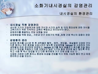 소화기내시경실의 감염관리
                                 내시경실의 환경관리


   내시경실 직원 감염관리
•   내시경 기기의 오염제거에 대한 지식과 수기의 습득 및 이의 중요성에 관한 의식을
    고취시키기 위한 지속적인 교육이 확립되고 유지되어야 한다 .
•   감염관리를 총괄하는 전담 요원을 양성
•   감염예방을 위해 장갑 , 가운과 안구 보호구의 착용 , B 형 간염 백신의 접종이 권장

   감염환자 관리
•   감염된 환자를 내시경 한 후 세탁물은 혈액 , 체액 , 분비물 , 배설물로 오염된 것이
    다른 환자나 주변 환경을 오염시키지 않도록 오염세탁물 hamper 에 수집하여 기타
    세탁물과 따로 분리하여 보관하고 hamper 입구를 묶어 배출하고 환자를 만질 때는
    반드시 장갑을 착용하고 다른 오염되지 않은 기구와 환경 표면에 닿지 않도록 주의
    하고 사용 후 즉시 장갑을 벗고 다른 환자에게 가기 전에 손을 씻는 다 .
•   오염된 가운은 다른 환자나 환경에 미생물 전파를 막기 위해 가능한 빨리 벗고 따로
    분리하고 손을 씻는다 .
 
