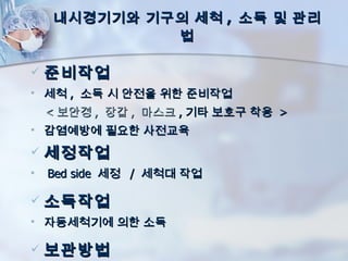 내시경기기와 기구의 세척 , 소독 및 관리
              법

   준비작업
   세척 , 소독 시 안전을 위한 준비작업
    < 보안경 , 장갑 , 마스크 , 기타 보호구 착용 >
   감염예방에 필요한 사전교육
   세정작업
   Bed side 세정 / 세척대 작업

   소독작업
   자동세척기에 의한 소독

   보관방법
 