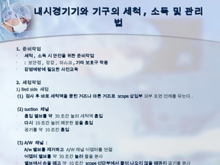 내시경기기와 기구의 세척 , 소독 및 관리
                    법

1. 준비작업
      세척 , 소독 시 안전을 위한 준비작업
      : 보안경 , 장갑 , 마스크 , 기타 보호구 착용
      감염예방에 필요한 사전교육


2. 세정작업
1) Bed side 세정
    (1) 검사 후 바로 세척액을 묻힌 거즈나 마른 거즈로 scope 삽입부 외부 표면 전체를 닦는다 .


    (2) suction 채널
•      흡입 밸브를 약 30 초간 눌러 세척액 흡입
•      다시 10 초간 눌러 꺠끗한 물을 흡입
•      공기를 약 10 초간 흡입


    (3) A/W 채널 :
•      A/w 밸브를 제거하고 A/W 채널 어뎁터를 연결
•      어뎁터 밸브를 약 30 초간 눌러 물을 분사
•      밸브에서 손을 떼고 약 10 초간 scope 선단부에서 물이 나오지 않을 때까지 공기를 분사
 