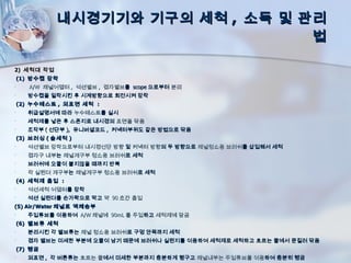 내시경기기와 기구의 세척 , 소독 및 관리
                                    법

2) 세척대 작업
    (1) 방수캡 장착
•      A/W 채널어뎁터 , 석션밸브 , 겸자밸브를 scope 으로부터 분리
•      방수캡을 밀착시킨 후 시계방향으로 회전시켜 장착
    (2) 누수테스트 , 외표면 세척 :
•      취급설명서에 따라 누수테스트를 실시
•      세척제를 넣은 후 스폰지로 내시경의 표면을 닦음
•      조작부 ( 선단부 ), 유니버셜코드 , 커넥터부위도 같은 방법으로 닦음
    (3) 브러싱 ( 솔세척 )
•      석션밸브 장착으로부터 내시경선단 방향 및 커넥터 방향의 두 방향으로 채널청소용 브러쉬를 삽입해서 세척
•      겸자구 내부는 채널개구부 청소용 브러쉬로 세척
•      브러쉬에 오물이 붙지않을 때까지 반복
•      각 실린더 개구부는 채널개구부 청소용 브러쉬로 세척
    (4) 세척제 흡입 :
•      석션세척 어댑터를 장착
•      석션 실린더를 손가락으로 막고 약 90 초간 흡입
(5) Air/Water 채널로 액체송부
•      주입튜브를 이용하여 A/W 채널에 90mL 를 주입하고 세척제에 담금
    (6) 밸브류 세척
•      분리시킨 각 밸브류는 채널 청소용 브러쉬로 구멍 안쪽까지 세척
•      겸자 밸브는 미세한 부분에 오물이 남기 때문에 브러쉬나 실린지를 이용하여 세척제로 세척하고 흐르는 물에서 문질러 닦음
    (7) 헹굼
•      외표면 , 각 버튼류는 흐르는 물에서 미세한 부분까지 충분하게 행구고 채널내부는 주입튜브를 이용하여 충분히 헹굼
 