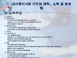 내시경기기와 기구의 세척 , 소독 및 관리
                       법
3. 소독작업
1)    자동세척기
    (1) 세척기에 장착
•      각 내시경 세척기의 취급설명서에 따라서 scope 를 장착
•      사용하는 소독액이 유효한지를 각 소독액 취급설명서에 따라 확인
•      세척기 설정확인 후 작동시킴
    (2) 알코올 flushing
•      각 내시경 세척기의 취급설명서에 따라 알코올 flushing
•      완료 후 멸균한 거즈 등으로 물기를 닦고 깨끗한 장소에서 보관
2) 수동세척
    (1) 소독액에 담그기
•      Scope 전체를 완전히 담금
•      채널내부는 주사기 등을 사용하여 90mL 이상 주입하여 기포가 나오지 않는 것을 확인
•      밸브류에도 내부에 소독액을 채운상태로 담금
•      소독액 취급설명서에 따라서 필요한 시간만큼 담금
    (2) 헹굼
•      외부 표면을 세정수로 충분히 헹굼
•      채널 내부는 소독액이 남아있지 않도록 주사기를 이용하여 충분히 헹군 후 공기를 주입하여 물기를 없앰
•      벨브류도 내부까지 충분히 헹굼
•      멸균한 거즈 등으로 외부표면의 물기를 닦음
    (3) 알코올 flushing
•      주사기를 사용하여 채널내부에 알코올 90mL 를 주입
•      그 후 주사기를 사용하여 공기를 주입
 