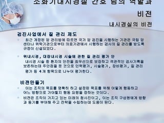 소화기내시경실 간호 팀의 역할과
                                           비전
                                 내시경실의 비전
검진사업에서 질 관리 제도
    최근 개정된 암 관리법에 따르면 국가 암 검진을 시행하는 기관은 국립 암
    센터나 위탁기관으로부터 의료기관에서 시행하는 검사의 질 관리를 받도록
    규정이 신설되었다 .

   위내시경 , 대장내시경 시술에 관한 질 관리 평가 안
     내시경 시술 중 환자의 안전을 최우선으로 보장하고 객관적인 검사기록을
    보존하는데 주안점을 둔 것으로 인력평가 , 시술평가 , 장비평가 , 질 관리
     평가 등 4 개 항목으로 나누어 평가한다 .


    비젼만들기
    이는 조직의 목표를 명확히 하고 설정된 목표를 위해 어떻게 행동하고
    어느 방향으로 가야할지 행동 요령을 정하는 것이다 .
   비젼은 조직이 가지고 있는 미래의 청사진이고 , 이는 조직 구성원에게 방향
    과 동기를 부여해 주고 전략을 수립하는데 도움이 된다 .
 