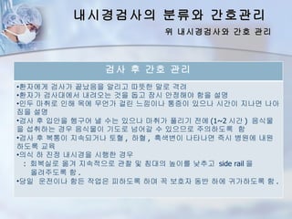 내시경검사의 분류와 간호관리
                          위 내시경검사와 간호 관리



               검사 후 간호 관리
•환자에게 검사가 끝났음을 알리고 따뜻한 말로 격려
•환자가 검사대에서 내려오는 것을 돕고 잠시 안정해야 함을 설명
•인두 마취로 인해 목에 무언가 걸린 느낌이나 통증이 있으나 시간이 지나면 나아
짐을 설명
•검사 후 입안을 헹구어 낼 수는 있으나 마취가 풀리기 전에 (1~2 시간 ) 음식물
을 섭취하는 경우 음식물이 기도로 넘어갈 수 있으므로 주의하도록 함
•검사 후 복통이 지속되거나 토혈 , 하혈 , 흑색변이 나타나면 즉시 병원에 내원
하도록 교육
•의식 하 진정 내시경을 시행한 경우
  : 회복실로 옮겨 지속적으로 관찰 및 침대의 높이를 낮추고 side rail 을
    올려주도록 함 .
•당일 운전이나 함든 작업은 피하도록 하며 꼭 보호자 동반 하에 귀가하도록 함 .
 