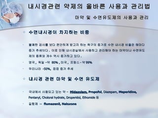 내시경관련 약제의 올바른 사용과 관리법
                                    마약 및 수면유도제의 사용과 관리


   수면내시경이 차지하는 비중

   불쾌한 검사를 보다 편안하게 받고자 하는 욕구의 증가로 수면 내시경 비율은 해마다
    증가 추세이다 . 이로 인해 내시경실에서 사용하고 관리해야 하는 마약이나 수면유도
    제의 종류와 개수 역시 증가하고 있다 .
   영국 , 독일 –약 80% , 미국 , 프랑스 - 약 99%
   우리나라 -50%, 점점 증가 추세


   내시경 관련 마약 및 수면 유도제

   국내에서 사용되고 있는 약 – Midazolam, Propofol, Diazepam, Meperidine,
    Fentanyl, Choloral hydrate, Droperidol, Ethomide 등
   길항제 -- flumazenil, Naloxone
 
