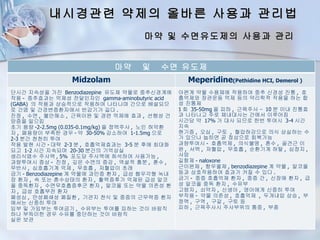 내시경관련 약제의 올바른 사용과 관리법
                                      마약 및 수면유도제의 사용과 관리


                              마약      및    수면 유도제
                 Midzolam                           Meperidine(Pethidine HCI, Demerol )
단시간 지속성을 가진 Benzodiazepine 유도체 약물로 중추신경계에         아편계 약물 수용체에 작용하여 중추 신경성 진통 , 호
작용 - 중추효과는 억제성 전달인자인 gamma-aminobutyric acid      흡억제와 장관운동 억제 등의 약리학적 작용을 하는 합
(GABA) 의 작용과 상승적으로 작용하여 나타나며 간으로 배설되므             성 진통제
로 간염 및 간경변증환자에서 반감기가 길다 .                         1 회 35-50mg 을 피하 , 근육주사 – 10 분 이내 진통효
진정 , 수면 , 불안해소 , 근육이완 및 경련 억제에 효과 , 선행성 건         과 나타나고 주로 체내대사는 간에서 이루어짐
망증을 일으킴                                           시간당 약 17% 가 대사 되므로 한번 투여시 3-4 시간
초기 용량 -2-2.5mg (0.035-0.1mg/kg) 을 정맥주사 , 노인 허약환   지속
자 , 폐용량이 부족한 경우 - 약 30-50% 감소하여 1-1.5mg 으로        현기증 , 오심 , 구토 , 혈압하강으로 의식 상실하는 수
2-3 분간 천천히 투여                                     가 있으나 눕히면 곧 정상으로 회복가능
작용 발현 시간 - 대략 2-3 분 , 호흡억제효과는 3-5 분 후에 최대화        과량투여시 - 호흡억제 , 의식불명 , 혼수 , 골견근 이
되고 1-2 시간 지속되며 20-30 분간의 기억상실                     완 , 서맥 , 저혈압 , 무호흡 , 순환기계 허탈 , 심정지 ,
생리식염수 주사액 , 5% 포도당 주사액에 희석하여 사용가능 ,               사망
과량투여시 증상 - 진정 , 깊은 수면의 증강 , 역설적 흥분 , 혼수 ,         길항제 - naloxone
무반사 , 심호흡기계 억제 , 무호흡 , 저혈압이 초래                    근이완제 , 항우울제 , benzodiazepine 계 약물 , 알코올
금기 - Benzodiazepine 계 약물에 과민증 환자 , 급성 협우각형 녹내     등과 상호작용하여 효과가 커질 수 있다 .
장 환자 , 쇽 또는 혼수상태의 환자 , 활력증후가 억제된 급성 알코            금기 - 중증 호흡억제 환자 , 중증 간 , 신장애 환자 , 급
올 중독환자 , 수면무호흡증후군 환자 , 알코올 또는 약물 의존성 환            성 알코올 중독 환자 , 수유부
자 , 급성 호흡부전 환자                                    고령자 , 쇠약자 , 신생아 , 영아에게 신중히 투여
폐성심 , 만성폐쇄성 폐질환 , 기관지 천식 및 중증의 근무력증 환자            부작용 - 약물 의존성 , 호흡억제 , 두개내압 상승 , 부
에서는 신중히 투여                                        정맥 , 구역 , 구갈 , 구토 등
임부 및 가임부는 투여금기 , 수유부는 투여를 피하는 것이 바람직              피하 , 근육주사시 주사부위의 통증 , 부종
하나 부득이한 경우 수유를 중단하는 것이 바람직
실온 보관
 