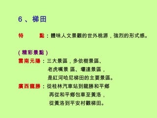6 、梯田

特    點：體味人文景觀的世外桃源，強烈的形式感。


( 精彩景點 )
雲南元陽：三大景區，多依樹景區、
        老虎嘴景 區、壩達景區，
        是紅河哈尼梯田的主要景區。
廣西龍勝：從桂林汽車站到龍勝和平鄉
           再從和平鄉包車至黃洛，
           從黃洛到平安村觀梯田。
 