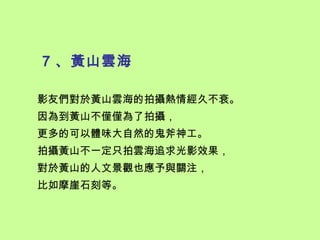 7 、黃山雲海

影友們對於黃山雲海的拍攝熱情經久不衰。
因為到黃山不僅僅為了拍攝，
更多的可以體味大自然的鬼斧神工。
拍攝黃山不一定只拍雲海追求光影效果，
對於黃山的人文景觀也應予與關注，
比如摩崖石刻等。
 