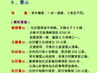 8 、雪山

特    點：常年積雪，一步一個景、十里各不同。

( 精彩景點 )
梅裡雪山 : 位於雲南省中甸縣。又稱太子十三峰，
      主峰卡瓦格博峰海拔 6740 米，
      為雲南第一峰，藏區 8 大神峰之一。
玉龍雪山：位於麗江古城城北 15 公里，
      交通便利，可乘巴士直達雪山頂峰。
四姑娘山：位於四川省小金縣城，距成都 235 公里。
      常年積雪山色俊秀，有東方阿爾卑斯之稱。
白茫雪山：最高峰為扎拉卻雀尼峰海拔 5640 米，
      以高山針葉林為主的寒帶原始森林。
哈巴雪山：位於中甸縣中南部，距中甸縣城 120 公里。
 