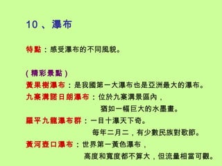 10 、瀑布

特點：感受瀑布的不同風貌。


( 精彩景點 )
黃果樹瀑布：是我國第一大瀑布也是亞洲最大的瀑布。
九寨溝諾日朗瀑布：位於九寨溝景區內，
             猶如一幅巨大的水墨畫。
羅平九龍瀑布群：一目十瀑天下奇。
            每年二月二，有少數民族對歌節。
黃河壺口瀑布：世界第一黃色瀑布，
           高度和寬度都不算大，但流量相當可觀。
 