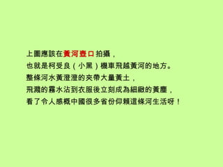 上圖應該在黃河壺口拍攝，
也就是柯受良（小黑）機車飛越黃河的地方。
整條河水黃澄澄的夾帶大量黃土，
飛濺的霧水沾到衣服後立刻成為細緻的黃塵，
看了令人感概中國很多省份仰賴這條河生活呀！
 
