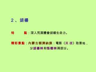 2 、胡楊

特   點：深入荒漠體會胡楊生命力。


精彩景點：內蒙古額濟納旗：電影《英 雄》取景地，
        分胡楊林和怪樹林兩部分。
 
