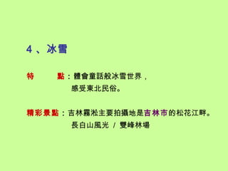 4 、冰雪

特   點：體會童話般冰雪世界，
        感受東北民俗。


精彩景點：吉林霧淞主要拍攝地是吉林市的松花江畔。
        長白山風光 / 雙峰林場
 