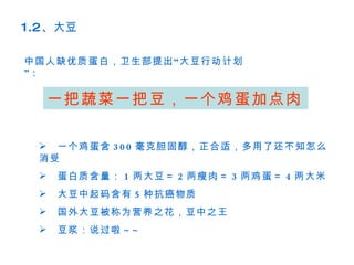 1.2、大豆

中国人缺优质蛋白，卫生部提出 “ 大豆行动计划
”:

  一把蔬菜一把豆，一个鸡蛋加点肉

 　一个鸡蛋含 3 0 0 毫克胆固醇，正合适，多用了还不知怎么
 消受
 　蛋白质含量： 1 两大豆＝ 2 两瘦肉＝ 3 两鸡蛋＝ 4 两大米
 　大豆中起码含有 5 种抗癌物质
 　国外大豆被称为营养之花，豆中之王
 　豆浆：说过啦 ~ ~
 