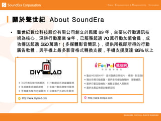 關於聲世紀 About SoundEra
•   聲世紀數位科技股份有限公司創立於民國 89 年，主要以行動通訊技
    術為核心，深耕行動產業 9年，已服務超過 70萬行動加值會員，成
    功傳送超過 550萬通↑ ( 多媒體影音簡訊 ) ，提供所視即所得的行動
    廣告軟體，與手機上最多影音格式轉換支援，手機支援度達 95%以上
    。
 