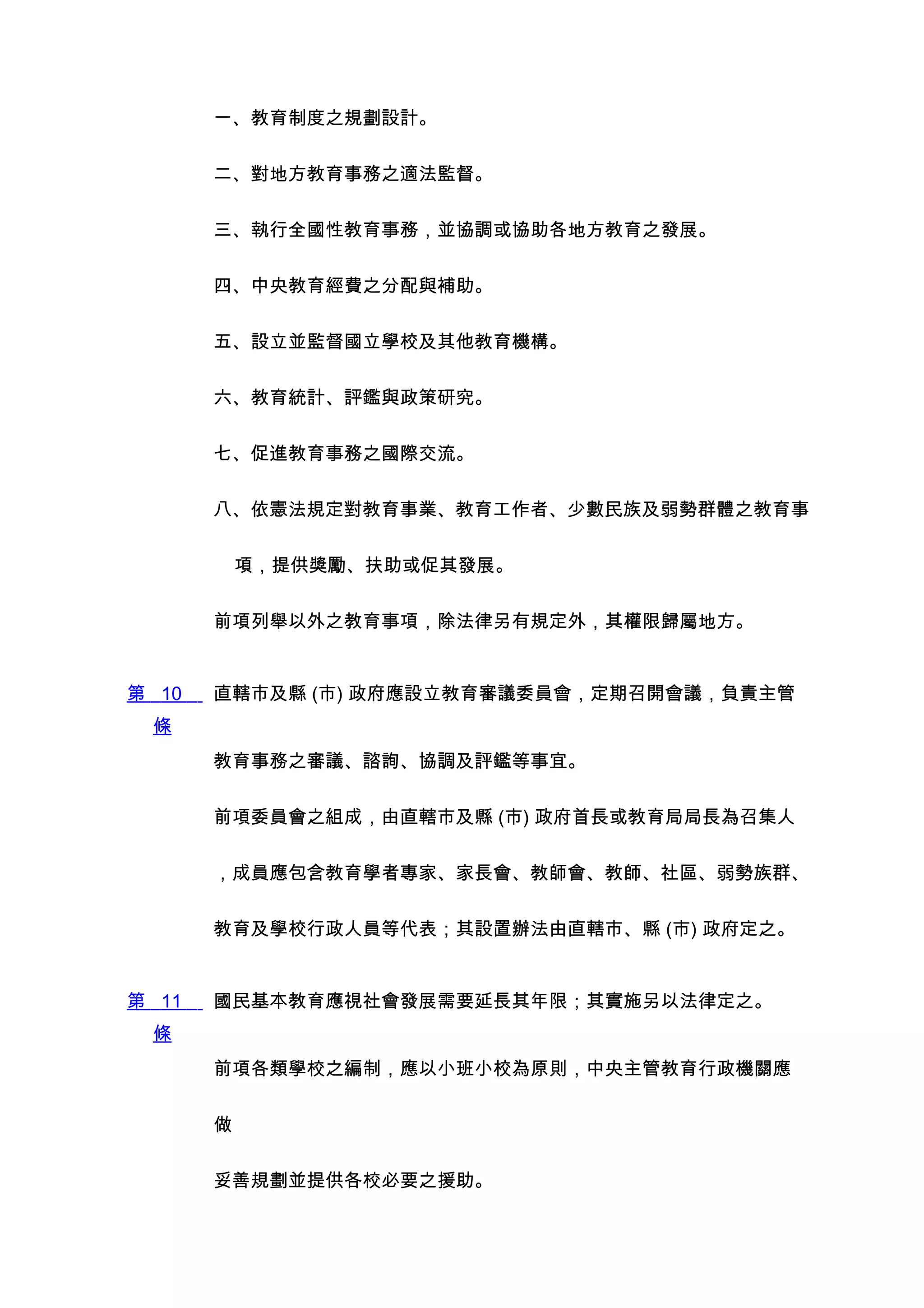 一、教育制度之規劃設計。


       二、對地方教育事務之適法監督。


       三、執行全國性教育事務，並協調或協助各地方教育之發展。


       四、中央教育經費之分配與補助。


       五、設立並監督國立學校及其他教育機構。


       六、教育統計、評鑑與政策研究。


       七、促進教育事務之國際交流。


       八、依憲法規定對教育事業、教育工作者、少數民族及弱勢群體之教育事


           項，提供獎勵、扶助或促其發展。


       前項列舉以外之教育事項，除法律另有規定外，其權限歸屬地方。


第 10   直轄市及縣 (市) 政府應設立教育審議委員會，定期召開會議，負責主管
 條
       教育事務之審議、諮詢、協調及評鑑等事宜。


       前項委員會之組成，由直轄市及縣 (市) 政府首長或教育局局長為召集人


       ，成員應包含教育學者專家、家長會、教師會、教師、社區、弱勢族群、


       教育及學校行政人員等代表；其設置辦法由直轄市、縣 (市) 政府定之。


第 11   國民基本教育應視社會發展需要延長其年限；其實施另以法律定之。
 條
       前項各類學校之編制，應以小班小校為原則，中央主管教育行政機關應


       做


       妥善規劃並提供各校必要之援助。
 