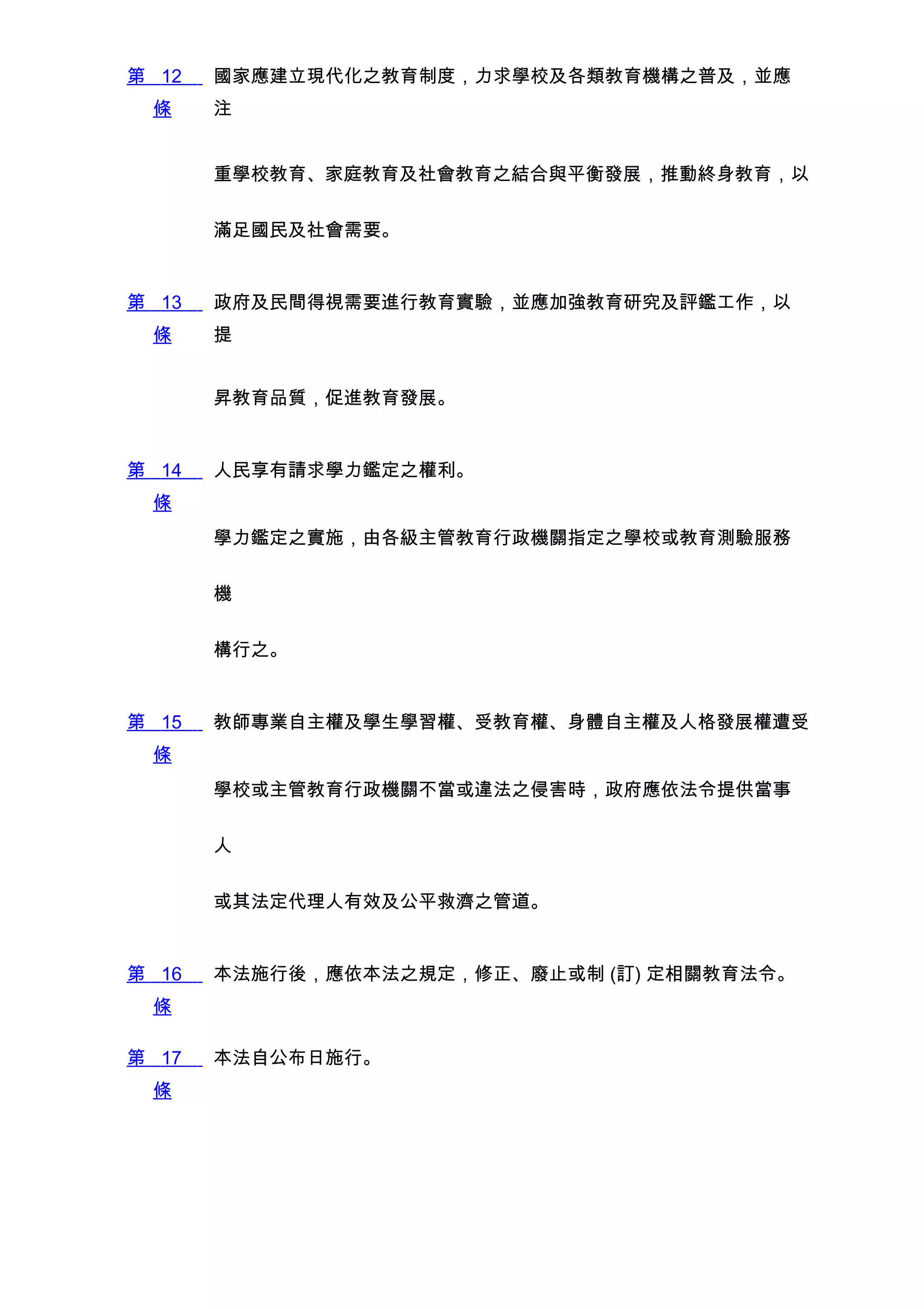 第 12   國家應建立現代化之教育制度，力求學校及各類教育機構之普及，並應
 條     注


       重學校教育、家庭教育及社會教育之結合與平衡發展，推動終身教育，以


       滿足國民及社會需要。


第 13   政府及民間得視需要進行教育實驗，並應加強教育研究及評鑑工作，以
 條     提


       昇教育品質，促進教育發展。


第 14   人民享有請求學力鑑定之權利。
 條
       學力鑑定之實施，由各級主管教育行政機關指定之學校或教育測驗服務


       機


       構行之。


第 15   教師專業自主權及學生學習權、受教育權、身體自主權及人格發展權遭受
 條
       學校或主管教育行政機關不當或違法之侵害時，政府應依法令提供當事


       人


       或其法定代理人有效及公平救濟之管道。


第 16   本法施行後，應依本法之規定，修正、廢止或制 (訂) 定相關教育法令。
 條

第 17   本法自公布日施行。
 條
 