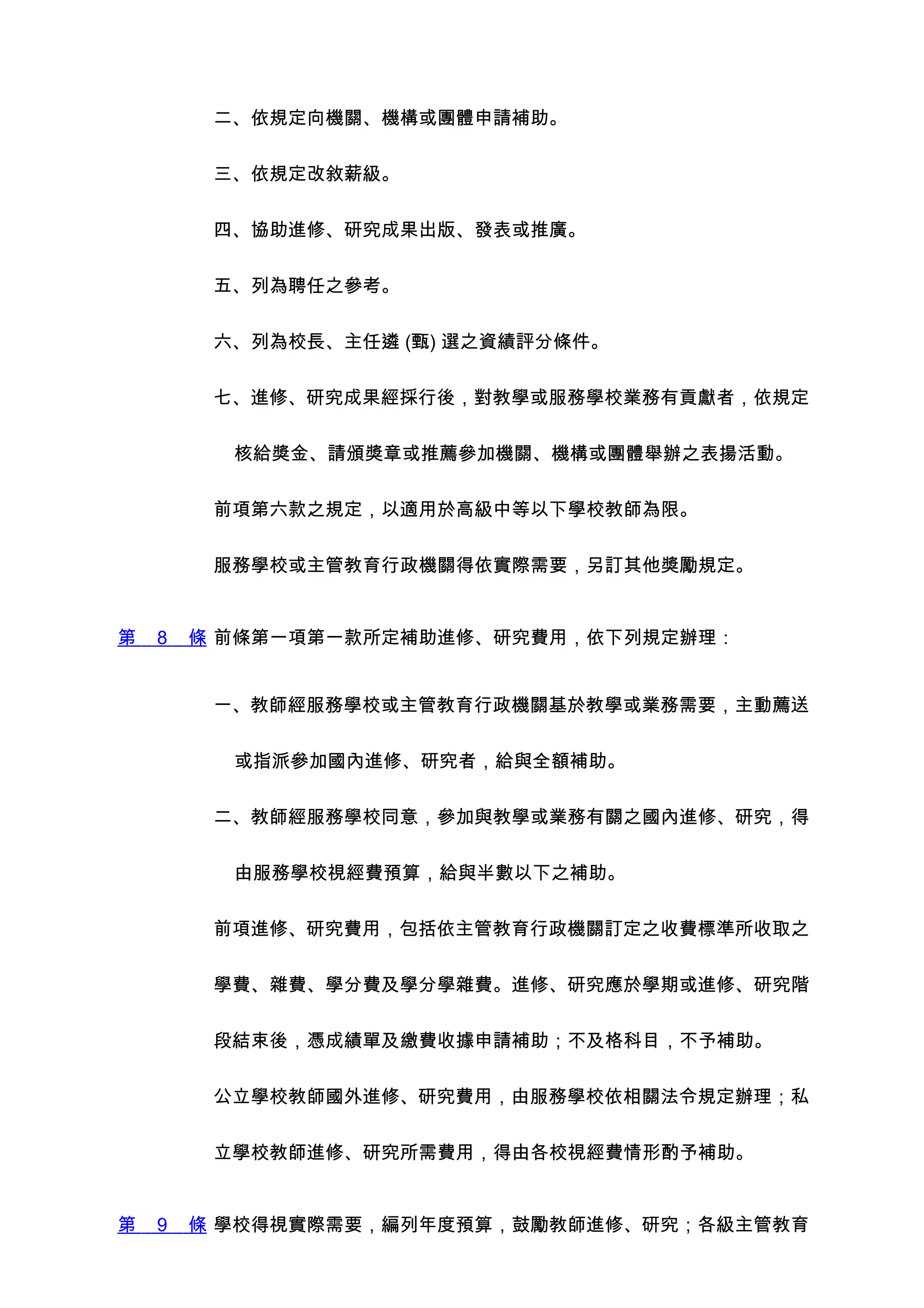 二、依規定向機關、機構或團體申請補助。


         三、依規定改敘薪級。


         四、協助進修、研究成果出版、發表或推廣。


         五、列為聘任之參考。


         六、列為校長、主任遴 (甄) 選之資績評分條件。


         七、進修、研究成果經採行後，對教學或服務學校業務有貢獻者，依規定


          核給獎金、請頒獎章或推薦參加機關、機構或團體舉辦之表揚活動。


         前項第六款之規定，以適用於高級中等以下學校教師為限。


         服務學校或主管教育行政機關得依實際需要，另訂其他獎勵規定。


第   8   條 前條第一項第一款所定補助進修、研究費用，依下列規定辦理：


         一、教師經服務學校或主管教育行政機關基於教學或業務需要，主動薦送


          或指派參加國內進修、研究者，給與全額補助。


         二、教師經服務學校同意，參加與教學或業務有關之國內進修、研究，得


          由服務學校視經費預算，給與半數以下之補助。


         前項進修、研究費用，包括依主管教育行政機關訂定之收費標準所收取之


         學費、雜費、學分費及學分學雜費。進修、研究應於學期或進修、研究階


         段結束後，憑成績單及繳費收據申請補助；不及格科目，不予補助。


         公立學校教師國外進修、研究費用，由服務學校依相關法令規定辦理；私


         立學校教師進修、研究所需費用，得由各校視經費情形酌予補助。


第   9   條 學校得視實際需要，編列年度預算，鼓勵教師進修、研究；各級主管教育
 
