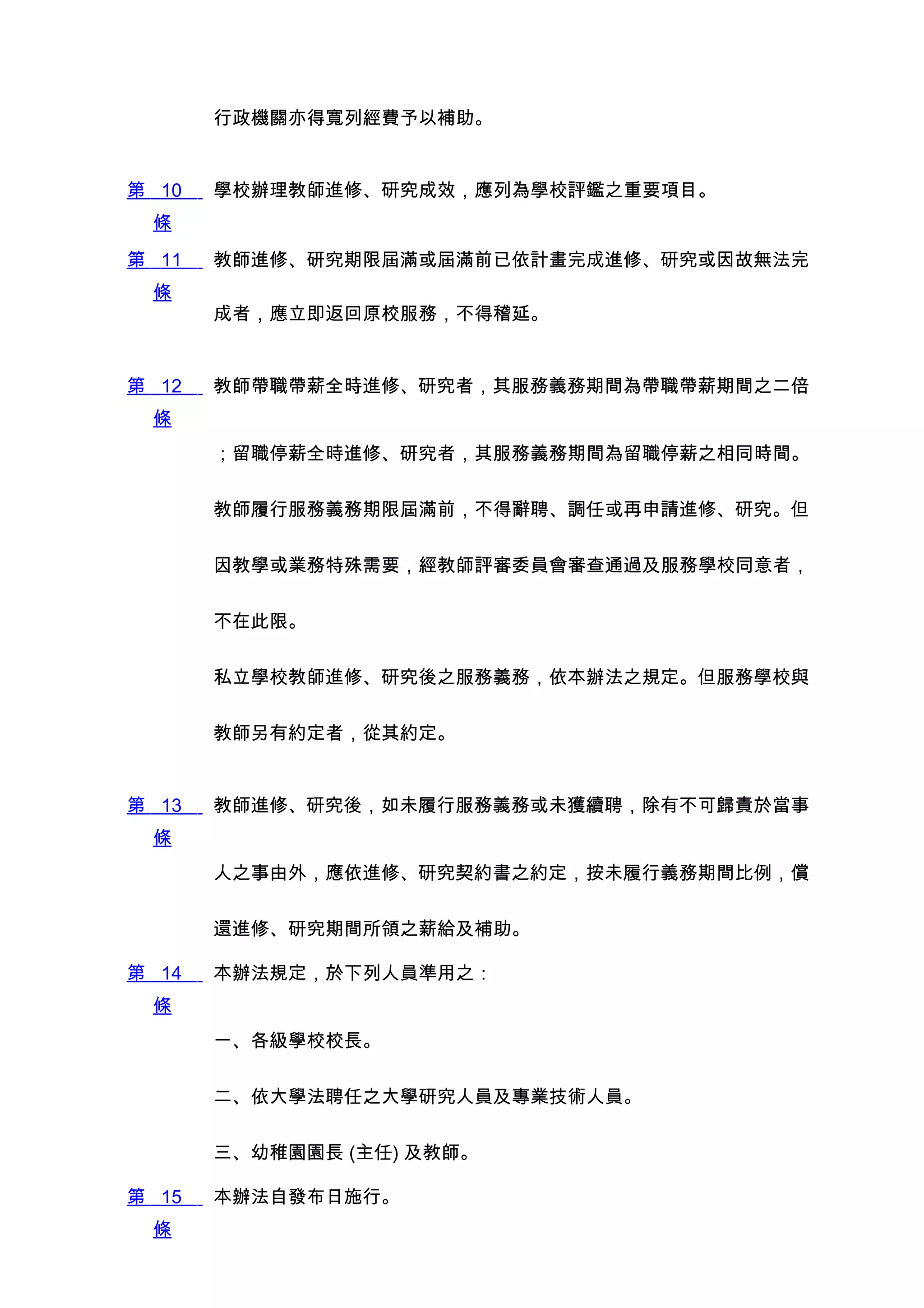 行政機關亦得寬列經費予以補助。


第 10   學校辦理教師進修、研究成效，應列為學校評鑑之重要項目。
 條
第 11   教師進修、研究期限屆滿或屆滿前已依計畫完成進修、研究或因故無法完
 條
       成者，應立即返回原校服務，不得稽延。


第 12   教師帶職帶薪全時進修、研究者，其服務義務期間為帶職帶薪期間之二倍
 條
       ；留職停薪全時進修、研究者，其服務義務期間為留職停薪之相同時間。


       教師履行服務義務期限屆滿前，不得辭聘、調任或再申請進修、研究。但


       因教學或業務特殊需要，經教師評審委員會審查通過及服務學校同意者，


       不在此限。


       私立學校教師進修、研究後之服務義務，依本辦法之規定。但服務學校與


       教師另有約定者，從其約定。


第 13   教師進修、研究後，如未履行服務義務或未獲續聘，除有不可歸責於當事
 條
       人之事由外，應依進修、研究契約書之約定，按未履行義務期間比例，償


       還進修、研究期間所領之薪給及補助。

第 14   本辦法規定，於下列人員準用之：
 條
       一、各級學校校長。


       二、依大學法聘任之大學研究人員及專業技術人員。


       三、幼稚園園長 (主任) 及教師。

第 15   本辦法自發布日施行。
 條
 