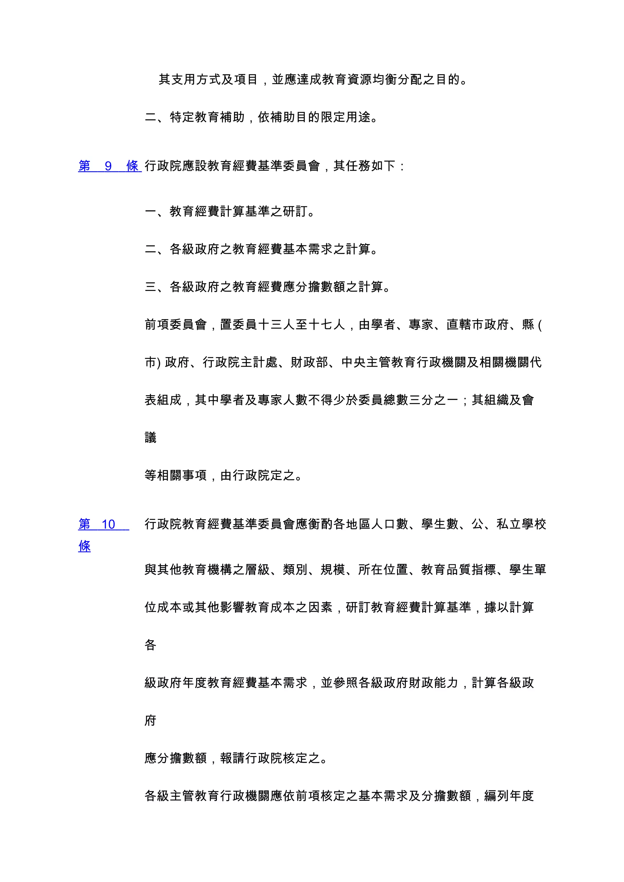 其支用方式及項目，並應達成教育資源均衡分配之目的。


         二、特定教育補助，依補助目的限定用途。


第   9   條 行政院應設教育經費基準委員會，其任務如下：


         一、教育經費計算基準之研訂。


         二、各級政府之教育經費基本需求之計算。


         三、各級政府之教育經費應分擔數額之計算。


         前項委員會，置委員十三人至十七人，由學者、專家、直轄市政府、縣 (


         市) 政府、行政院主計處、財政部、中央主管教育行政機關及相關機關代


         表組成，其中學者及專家人數不得少於委員總數三分之一；其組織及會


         議


         等相關事項，由行政院定之。


第 10     行政院教育經費基準委員會應衡酌各地區人口數、學生數、公、私立學校
條
         與其他教育機構之層級、類別、規模、所在位置、教育品質指標、學生單


         位成本或其他影響教育成本之因素，研訂教育經費計算基準，據以計算


         各


         級政府年度教育經費基本需求，並參照各級政府財政能力，計算各級政


         府


         應分擔數額，報請行政院核定之。


         各級主管教育行政機關應依前項核定之基本需求及分擔數額，編列年度
 