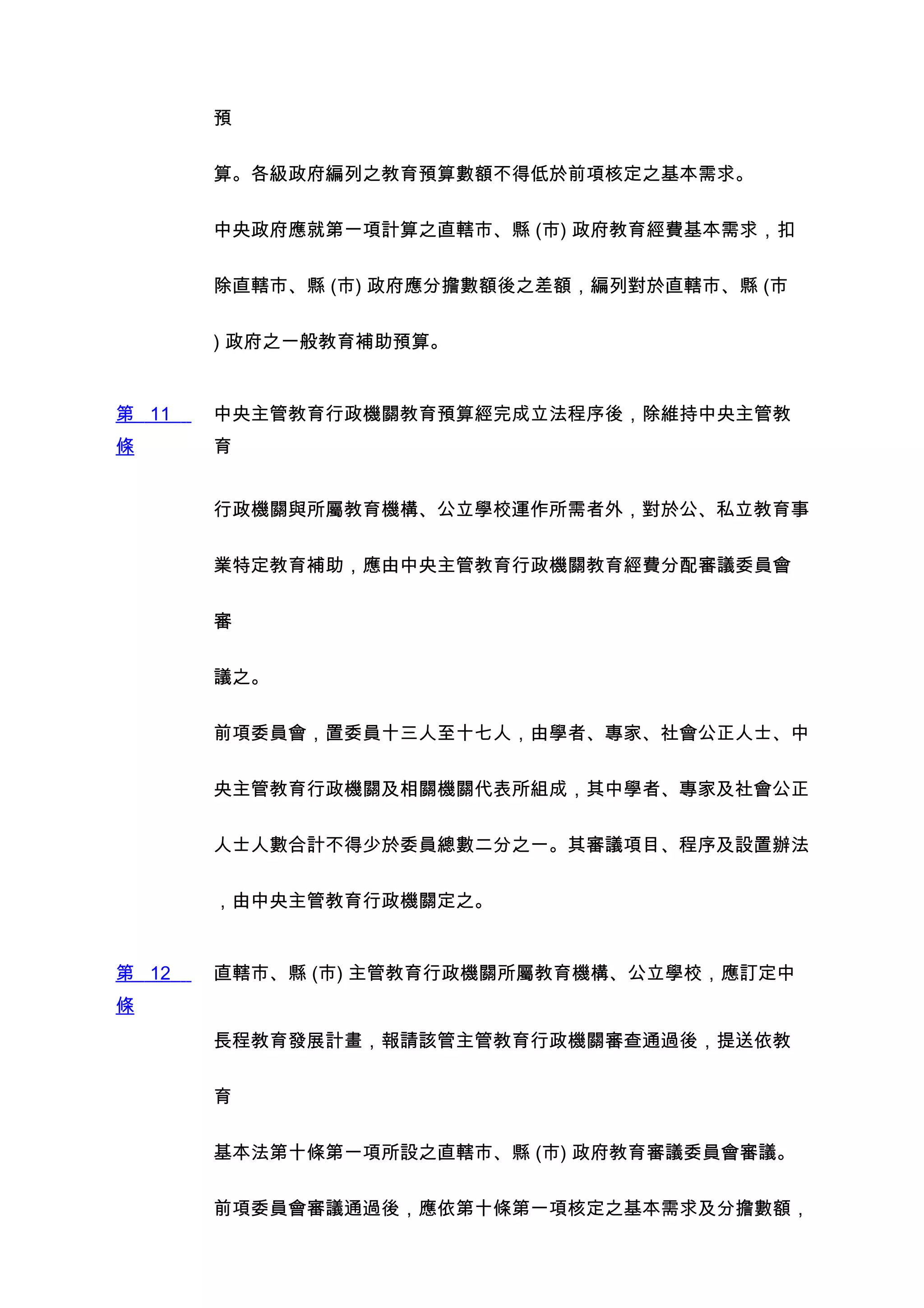預


       算。各級政府編列之教育預算數額不得低於前項核定之基本需求。


       中央政府應就第一項計算之直轄市、縣 (市) 政府教育經費基本需求，扣


       除直轄市、縣 (市) 政府應分擔數額後之差額，編列對於直轄市、縣 (市


       ) 政府之一般教育補助預算。


第 11   中央主管教育行政機關教育預算經完成立法程序後，除維持中央主管教
條      育


       行政機關與所屬教育機構、公立學校運作所需者外，對於公、私立教育事


       業特定教育補助，應由中央主管教育行政機關教育經費分配審議委員會


       審


       議之。


       前項委員會，置委員十三人至十七人，由學者、專家、社會公正人士、中


       央主管教育行政機關及相關機關代表所組成，其中學者、專家及社會公正


       人士人數合計不得少於委員總數二分之一。其審議項目、程序及設置辦法


       ，由中央主管教育行政機關定之。


第 12   直轄市、縣 (市) 主管教育行政機關所屬教育機構、公立學校，應訂定中
條
       長程教育發展計畫，報請該管主管教育行政機關審查通過後，提送依教


       育


       基本法第十條第一項所設之直轄市、縣 (市) 政府教育審議委員會審議。


       前項委員會審議通過後，應依第十條第一項核定之基本需求及分擔數額，
 