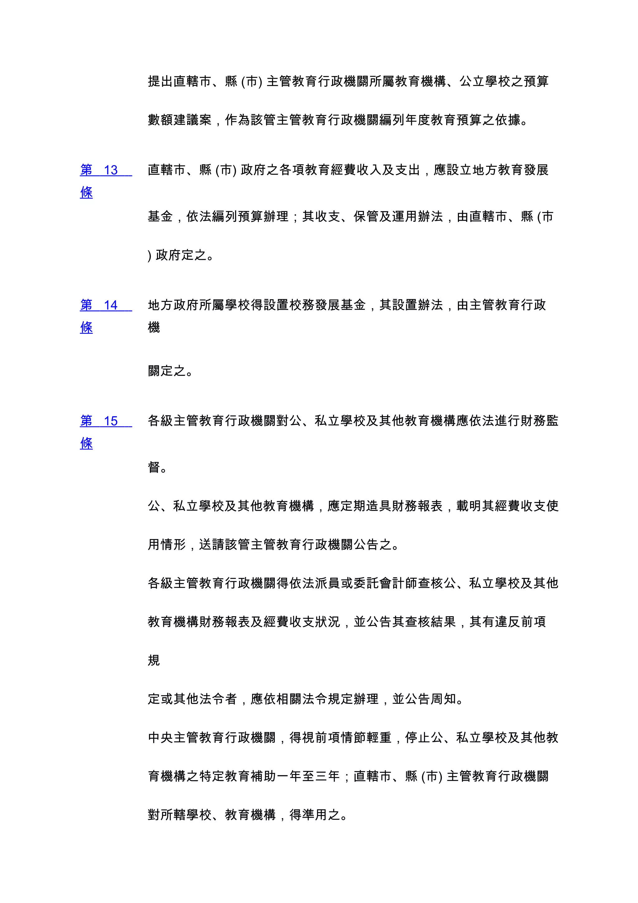 提出直轄市、縣 (市) 主管教育行政機關所屬教育機構、公立學校之預算


       數額建議案，作為該管主管教育行政機關編列年度教育預算之依據。


第 13   直轄市、縣 (市) 政府之各項教育經費收入及支出，應設立地方教育發展
條
       基金，依法編列預算辦理；其收支、保管及運用辦法，由直轄市、縣 (市


       ) 政府定之。


第 14   地方政府所屬學校得設置校務發展基金，其設置辦法，由主管教育行政
條      機


       關定之。


第 15   各級主管教育行政機關對公、私立學校及其他教育機構應依法進行財務監
條
       督。


       公、私立學校及其他教育機構，應定期造具財務報表，載明其經費收支使


       用情形，送請該管主管教育行政機關公告之。


       各級主管教育行政機關得依法派員或委託會計師查核公、私立學校及其他


       教育機構財務報表及經費收支狀況，並公告其查核結果，其有違反前項


       規


       定或其他法令者，應依相關法令規定辦理，並公告周知。


       中央主管教育行政機關，得視前項情節輕重，停止公、私立學校及其他教


       育機構之特定教育補助一年至三年；直轄市、縣 (市) 主管教育行政機關


       對所轄學校、教育機構，得準用之。
 