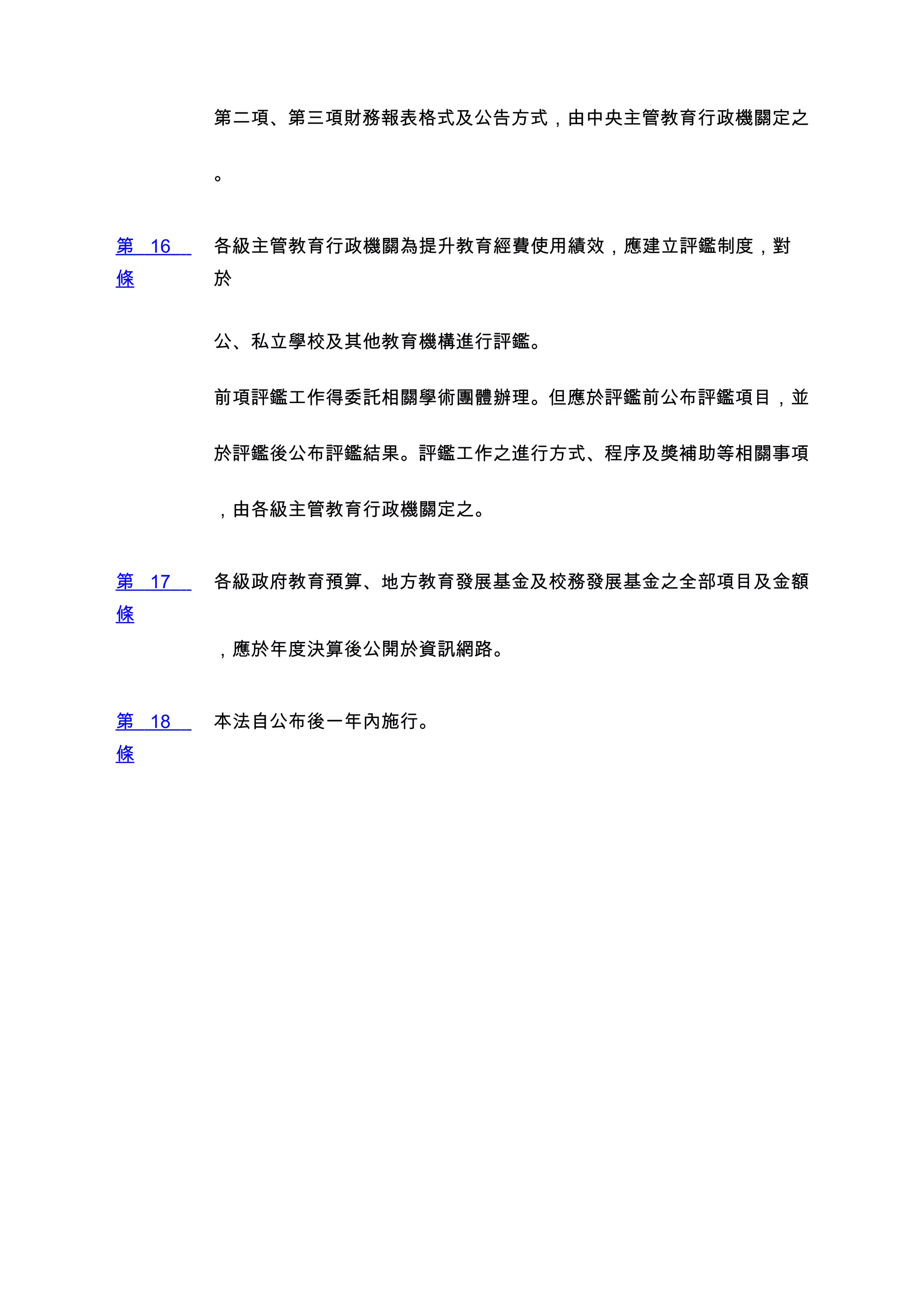 第二項、第三項財務報表格式及公告方式，由中央主管教育行政機關定之


       。


第 16   各級主管教育行政機關為提升教育經費使用績效，應建立評鑑制度，對
條      於


       公、私立學校及其他教育機構進行評鑑。


       前項評鑑工作得委託相關學術團體辦理。但應於評鑑前公布評鑑項目，並


       於評鑑後公布評鑑結果。評鑑工作之進行方式、程序及獎補助等相關事項


       ，由各級主管教育行政機關定之。


第 17   各級政府教育預算、地方教育發展基金及校務發展基金之全部項目及金額
條
       ，應於年度決算後公開於資訊網路。


第 18   本法自公布後一年內施行。
條
 