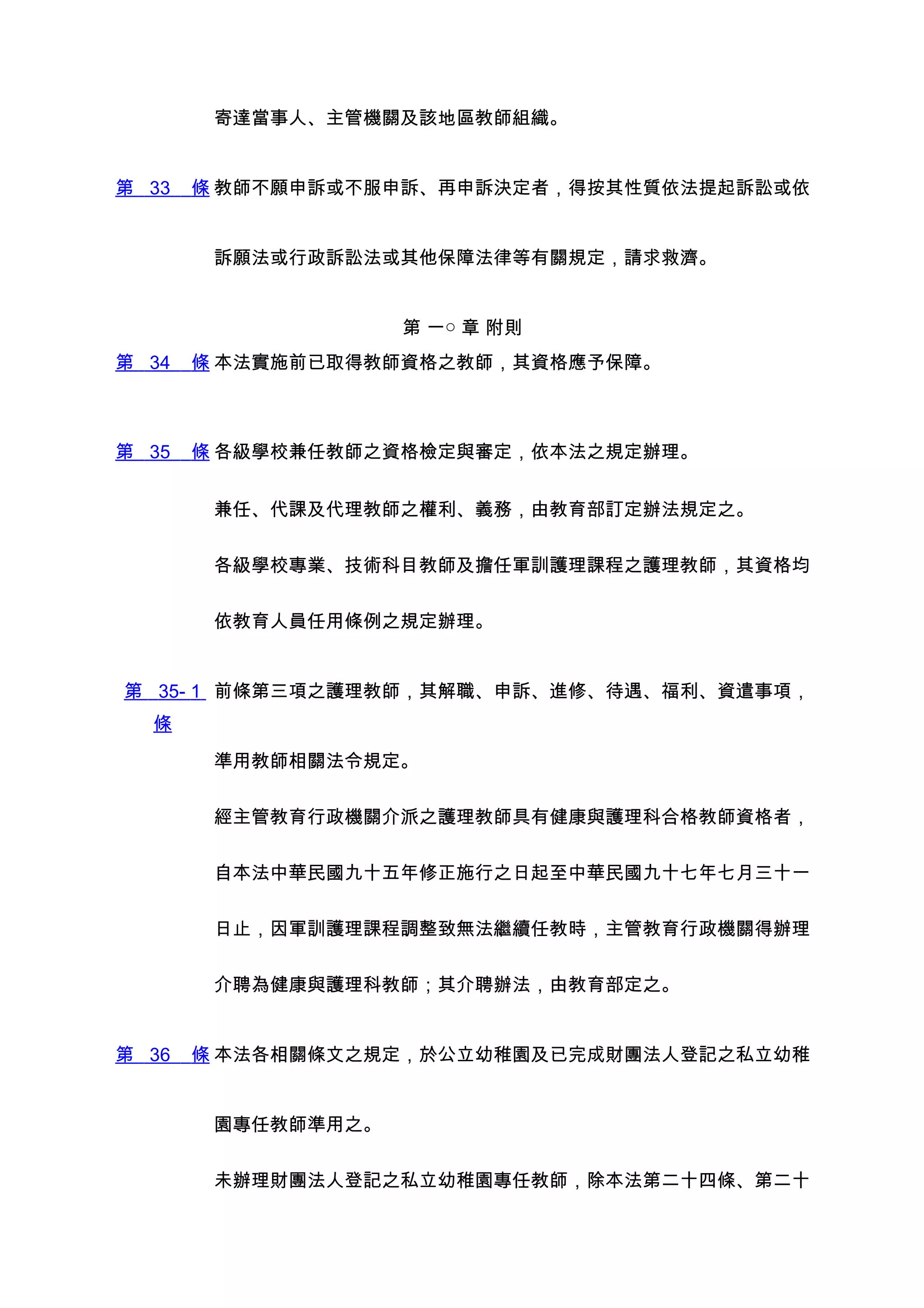 寄達當事人、主管機關及該地區教師組織。


第 33   條 教師不願申訴或不服申訴、再申訴決定者，得按其性質依法提起訴訟或依


        訴願法或行政訴訟法或其他保障法律等有關規定，請求救濟。


                    第 一○ 章 附則
第 34   條 本法實施前已取得教師資格之教師，其資格應予保障。



第 35   條 各級學校兼任教師之資格檢定與審定，依本法之規定辦理。


        兼任、代課及代理教師之權利、義務，由教育部訂定辦法規定之。


        各級學校專業、技術科目教師及擔任軍訓護理課程之護理教師，其資格均


        依教育人員任用條例之規定辦理。


第 35- 1 前條第三項之護理教師，其解職、申訴、進修、待遇、福利、資遣事項，
  條

        準用教師相關法令規定。


        經主管教育行政機關介派之護理教師具有健康與護理科合格教師資格者，


        自本法中華民國九十五年修正施行之日起至中華民國九十七年七月三十一


        日止，因軍訓護理課程調整致無法繼續任教時，主管教育行政機關得辦理


        介聘為健康與護理科教師；其介聘辦法，由教育部定之。


第 36   條 本法各相關條文之規定，於公立幼稚園及已完成財團法人登記之私立幼稚


        園專任教師準用之。


        未辦理財團法人登記之私立幼稚園專任教師，除本法第二十四條、第二十
 