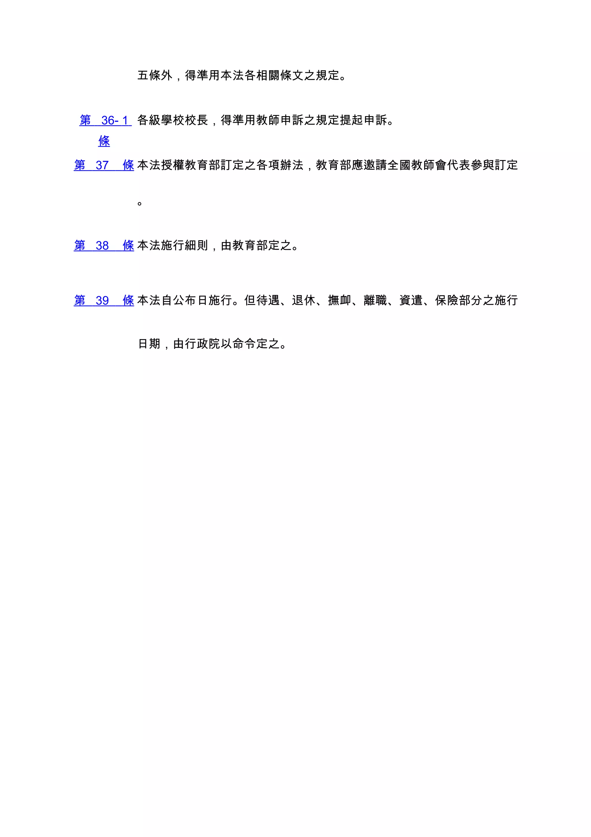 五條外，得準用本法各相關條文之規定。


第 36- 1 各級學校校長，得準用教師申訴之規定提起申訴。
  條

第 37   條 本法授權教育部訂定之各項辦法，教育部應邀請全國教師會代表參與訂定

        。


第 38   條 本法施行細則，由教育部定之。



第 39   條 本法自公布日施行。但待遇、退休、撫卹、離職、資遣、保險部分之施行


        日期，由行政院以命令定之。
 