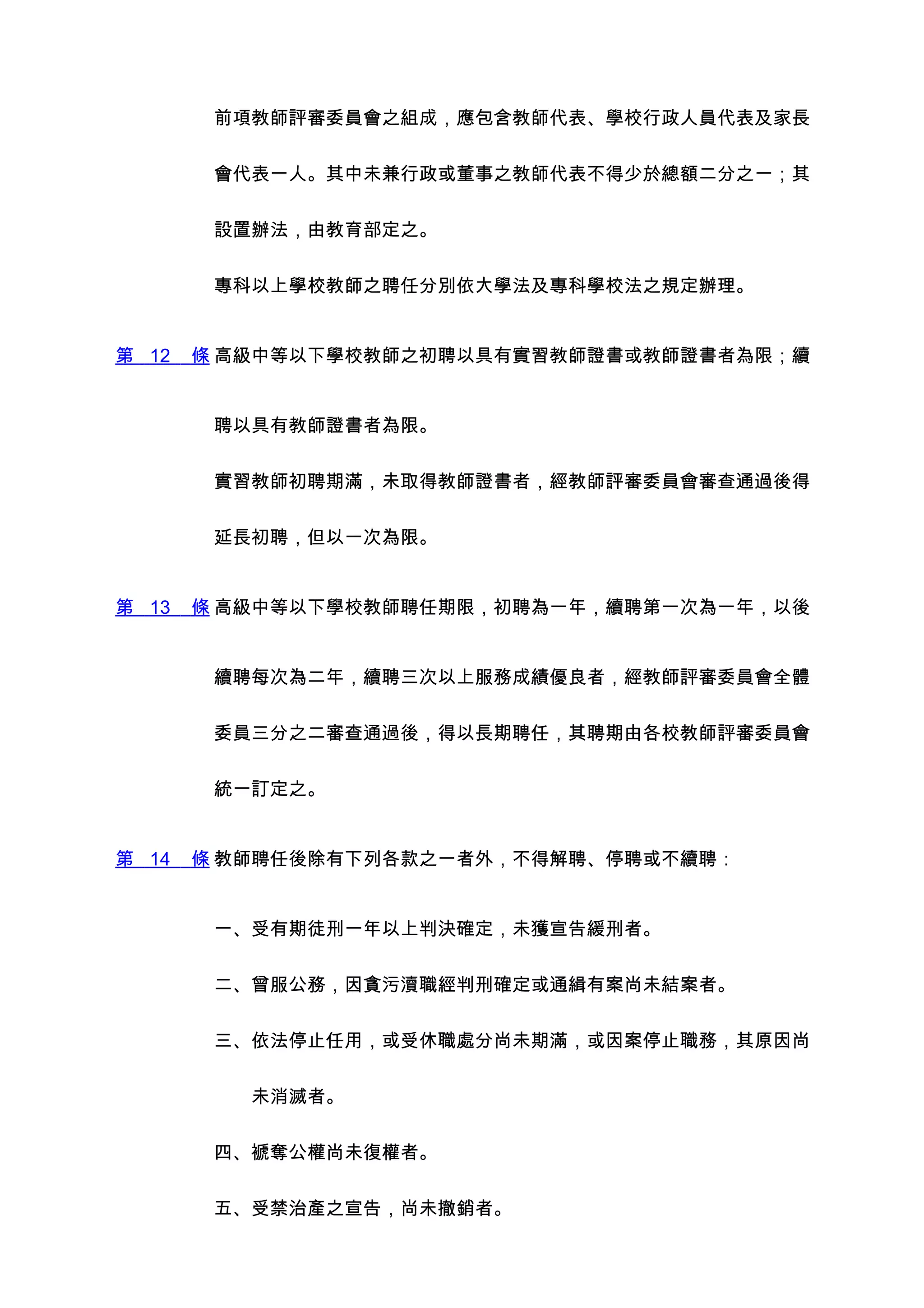 前項教師評審委員會之組成，應包含教師代表、學校行政人員代表及家長


        會代表一人。其中未兼行政或董事之教師代表不得少於總額二分之一；其


        設置辦法，由教育部定之。


        專科以上學校教師之聘任分別依大學法及專科學校法之規定辦理。


第 12   條 高級中等以下學校教師之初聘以具有實習教師證書或教師證書者為限；續


        聘以具有教師證書者為限。


        實習教師初聘期滿，未取得教師證書者，經教師評審委員會審查通過後得


        延長初聘，但以一次為限。


第 13   條 高級中等以下學校教師聘任期限，初聘為一年，續聘第一次為一年，以後


        續聘每次為二年，續聘三次以上服務成績優良者，經教師評審委員會全體


        委員三分之二審查通過後，得以長期聘任，其聘期由各校教師評審委員會


        統一訂定之。


第 14   條 教師聘任後除有下列各款之一者外，不得解聘、停聘或不續聘：


        一、受有期徒刑一年以上判決確定，未獲宣告緩刑者。


        二、曾服公務，因貪污瀆職經判刑確定或通緝有案尚未結案者。


        三、依法停止任用，或受休職處分尚未期滿，或因案停止職務，其原因尚


        　　未消滅者。


        四、褫奪公權尚未復權者。


        五、受禁治產之宣告，尚未撤銷者。
 