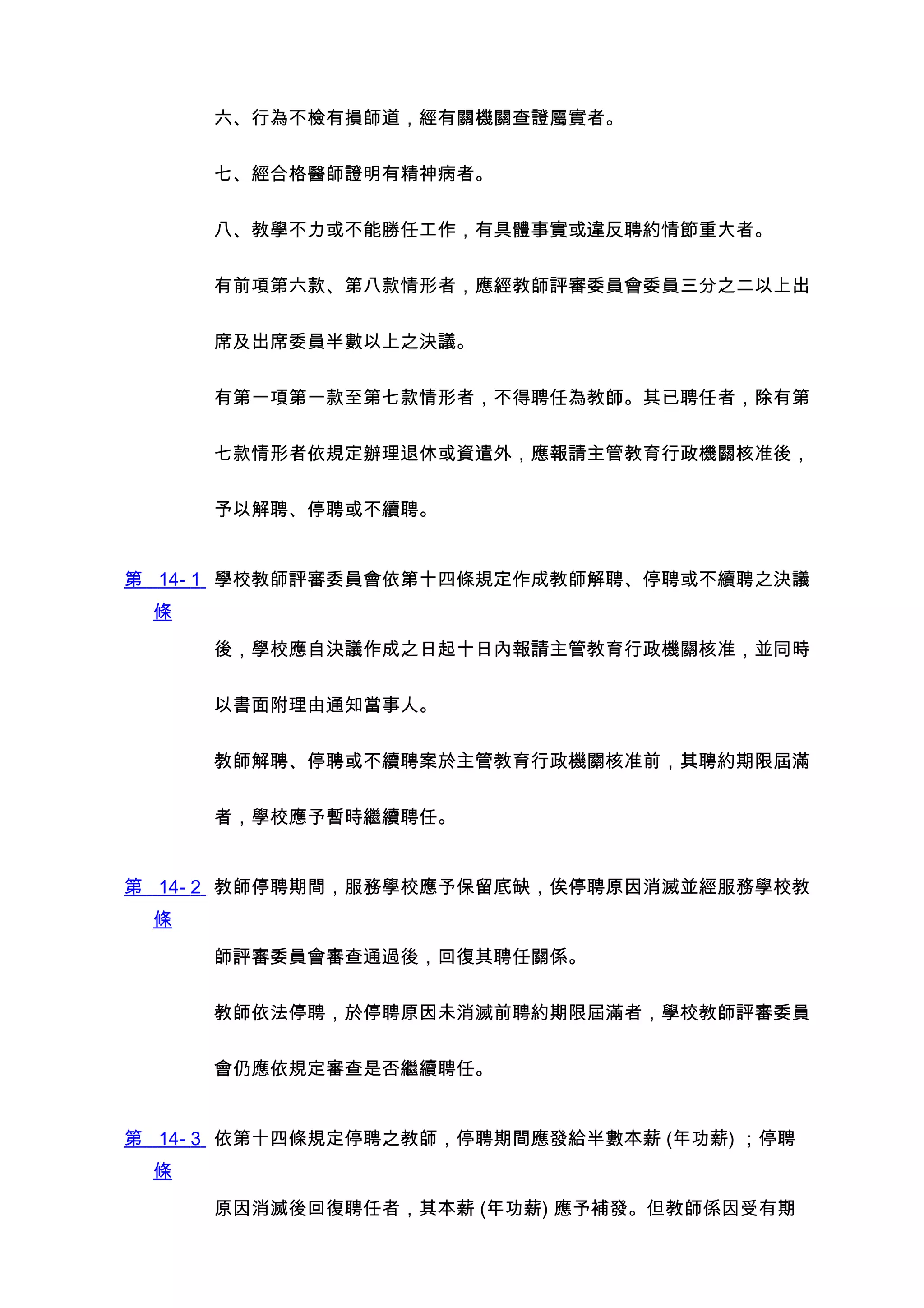 六、行為不檢有損師道，經有關機關查證屬實者。


     七、經合格醫師證明有精神病者。


     八、教學不力或不能勝任工作，有具體事實或違反聘約情節重大者。


     有前項第六款、第八款情形者，應經教師評審委員會委員三分之二以上出


     席及出席委員半數以上之決議。


     有第一項第一款至第七款情形者，不得聘任為教師。其已聘任者，除有第


     七款情形者依規定辦理退休或資遣外，應報請主管教育行政機關核准後，


     予以解聘、停聘或不續聘。


第 14- 1 學校教師評審委員會依第十四條規定作成教師解聘、停聘或不續聘之決議
 條

     後，學校應自決議作成之日起十日內報請主管教育行政機關核准，並同時


     以書面附理由通知當事人。


     教師解聘、停聘或不續聘案於主管教育行政機關核准前，其聘約期限屆滿


     者，學校應予暫時繼續聘任。


第 14- 2 教師停聘期間，服務學校應予保留底缺，俟停聘原因消滅並經服務學校教
 條

     師評審委員會審查通過後，回復其聘任關係。


     教師依法停聘，於停聘原因未消滅前聘約期限屆滿者，學校教師評審委員


     會仍應依規定審查是否繼續聘任。


第 14- 3 依第十四條規定停聘之教師，停聘期間應發給半數本薪 (年功薪) ；停聘
 條

     原因消滅後回復聘任者，其本薪 (年功薪) 應予補發。但教師係因受有期
 