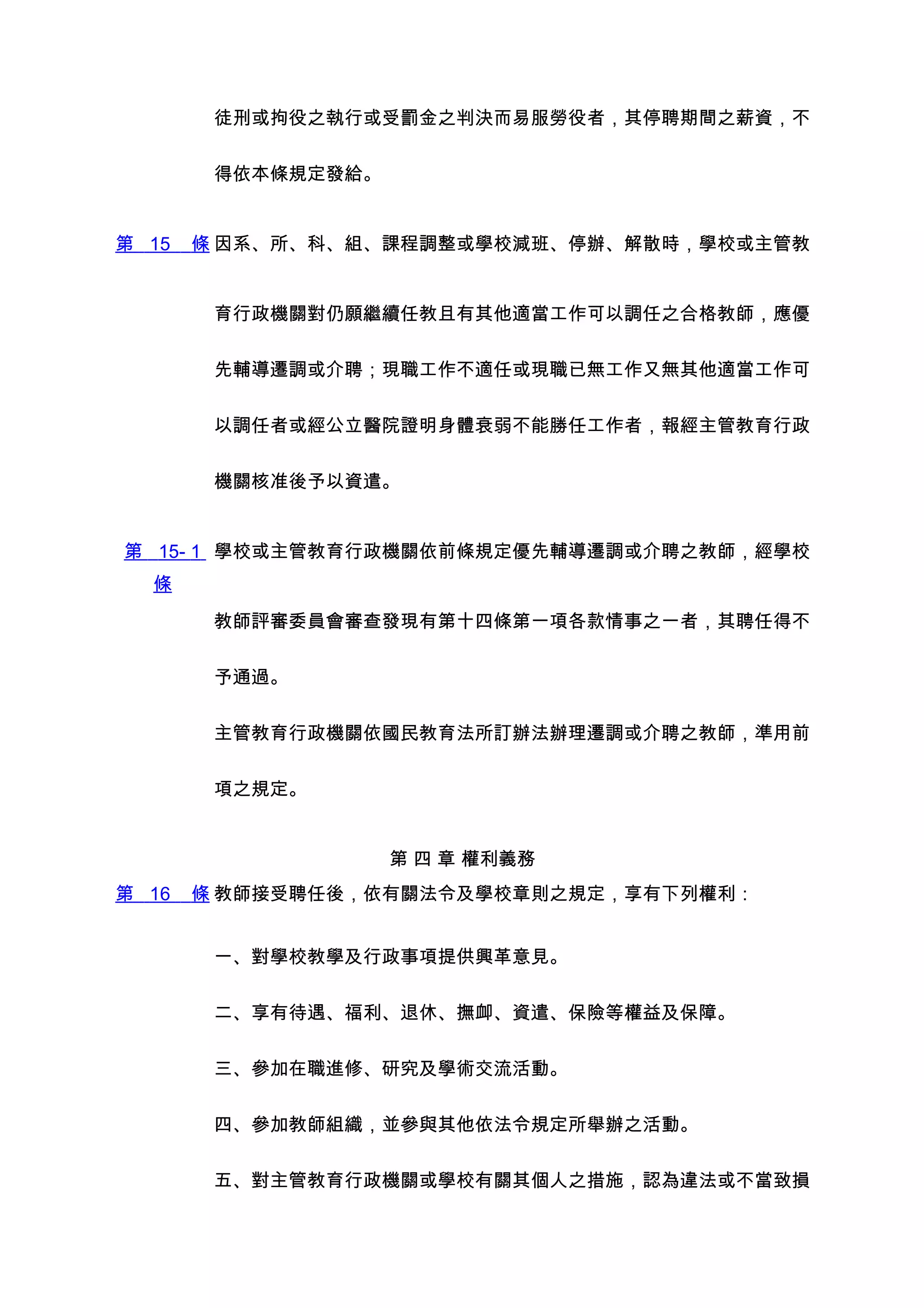 徒刑或拘役之執行或受罰金之判決而易服勞役者，其停聘期間之薪資，不


        得依本條規定發給。


第 15   條 因系、所、科、組、課程調整或學校減班、停辦、解散時，學校或主管教


        育行政機關對仍願繼續任教且有其他適當工作可以調任之合格教師，應優


        先輔導遷調或介聘；現職工作不適任或現職已無工作又無其他適當工作可


        以調任者或經公立醫院證明身體衰弱不能勝任工作者，報經主管教育行政


        機關核准後予以資遣。


第 15- 1 學校或主管教育行政機關依前條規定優先輔導遷調或介聘之教師，經學校
  條

        教師評審委員會審查發現有第十四條第一項各款情事之一者，其聘任得不


        予通過。


        主管教育行政機關依國民教育法所訂辦法辦理遷調或介聘之教師，準用前


        項之規定。


                    第 四 章 權利義務
第 16   條 教師接受聘任後，依有關法令及學校章則之規定，享有下列權利：


        一、對學校教學及行政事項提供興革意見。


        二、享有待遇、福利、退休、撫卹、資遣、保險等權益及保障。


        三、參加在職進修、研究及學術交流活動。


        四、參加教師組織，並參與其他依法令規定所舉辦之活動。


        五、對主管教育行政機關或學校有關其個人之措施，認為違法或不當致損
 