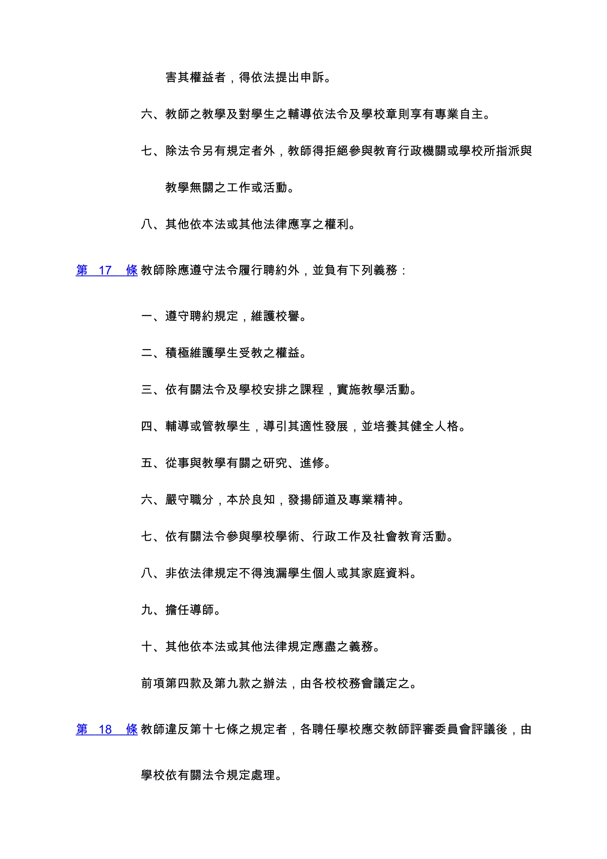 　　害其權益者，得依法提出申訴。


        六、教師之教學及對學生之輔導依法令及學校章則享有專業自主。


        七、除法令另有規定者外，教師得拒絕參與教育行政機關或學校所指派與


        　　教學無關之工作或活動。


        八、其他依本法或其他法律應享之權利。


第 17   條 教師除應遵守法令履行聘約外，並負有下列義務：


        一、遵守聘約規定，維護校譽。


        二、積極維護學生受教之權益。


        三、依有關法令及學校安排之課程，實施教學活動。


        四、輔導或管教學生，導引其適性發展，並培養其健全人格。


        五、從事與教學有關之研究、進修。


        六、嚴守職分，本於良知，發揚師道及專業精神。


        七、依有關法令參與學校學術、行政工作及社會教育活動。


        八、非依法律規定不得洩漏學生個人或其家庭資料。


        九、擔任導師。


        十、其他依本法或其他法律規定應盡之義務。


        前項第四款及第九款之辦法，由各校校務會議定之。


第 18   條 教師違反第十七條之規定者，各聘任學校應交教師評審委員會評議後，由


        學校依有關法令規定處理。
 