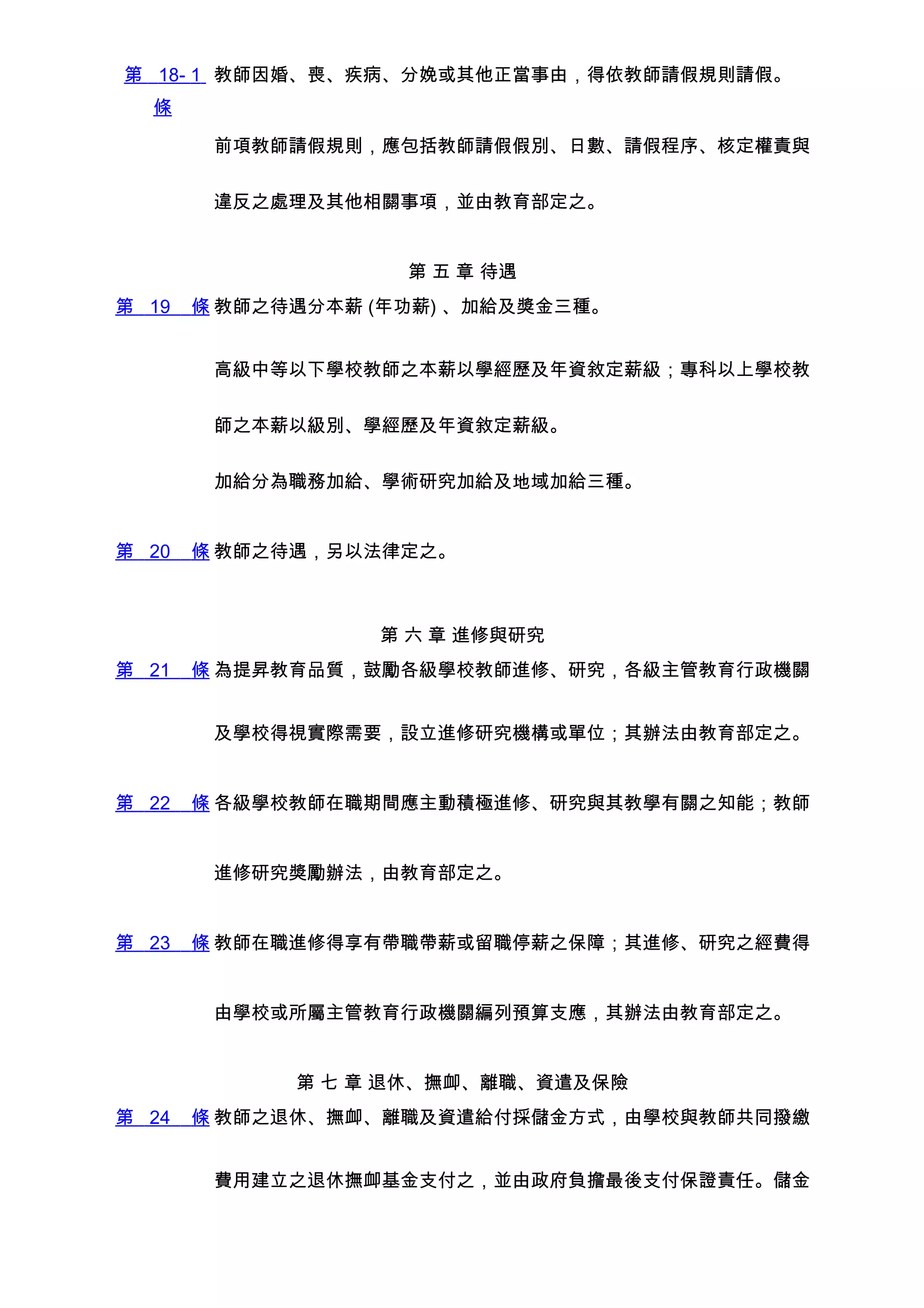 第 18- 1 教師因婚、喪、疾病、分娩或其他正當事由，得依教師請假規則請假。
  條

        前項教師請假規則，應包括教師請假假別、日數、請假程序、核定權責與


        違反之處理及其他相關事項，並由教育部定之。


                    第 五 章 待遇
第 19   條 教師之待遇分本薪 (年功薪) 、加給及獎金三種。


        高級中等以下學校教師之本薪以學經歷及年資敘定薪級；專科以上學校教


        師之本薪以級別、學經歷及年資敘定薪級。


        加給分為職務加給、學術研究加給及地域加給三種。


第 20   條 教師之待遇，另以法律定之。



                  第 六 章 進修與研究
第 21   條 為提昇教育品質，鼓勵各級學校教師進修、研究，各級主管教育行政機關


        及學校得視實際需要，設立進修研究機構或單位；其辦法由教育部定之。


第 22   條 各級學校教師在職期間應主動積極進修、研究與其教學有關之知能；教師


        進修研究獎勵辦法，由教育部定之。


第 23   條 教師在職進修得享有帶職帶薪或留職停薪之保障；其進修、研究之經費得


        由學校或所屬主管教育行政機關編列預算支應，其辦法由教育部定之。


             第 七 章 退休、撫卹、離職、資遣及保險
第 24   條 教師之退休、撫卹、離職及資遣給付採儲金方式，由學校與教師共同撥繳


        費用建立之退休撫卹基金支付之，並由政府負擔最後支付保證責任。儲金
 