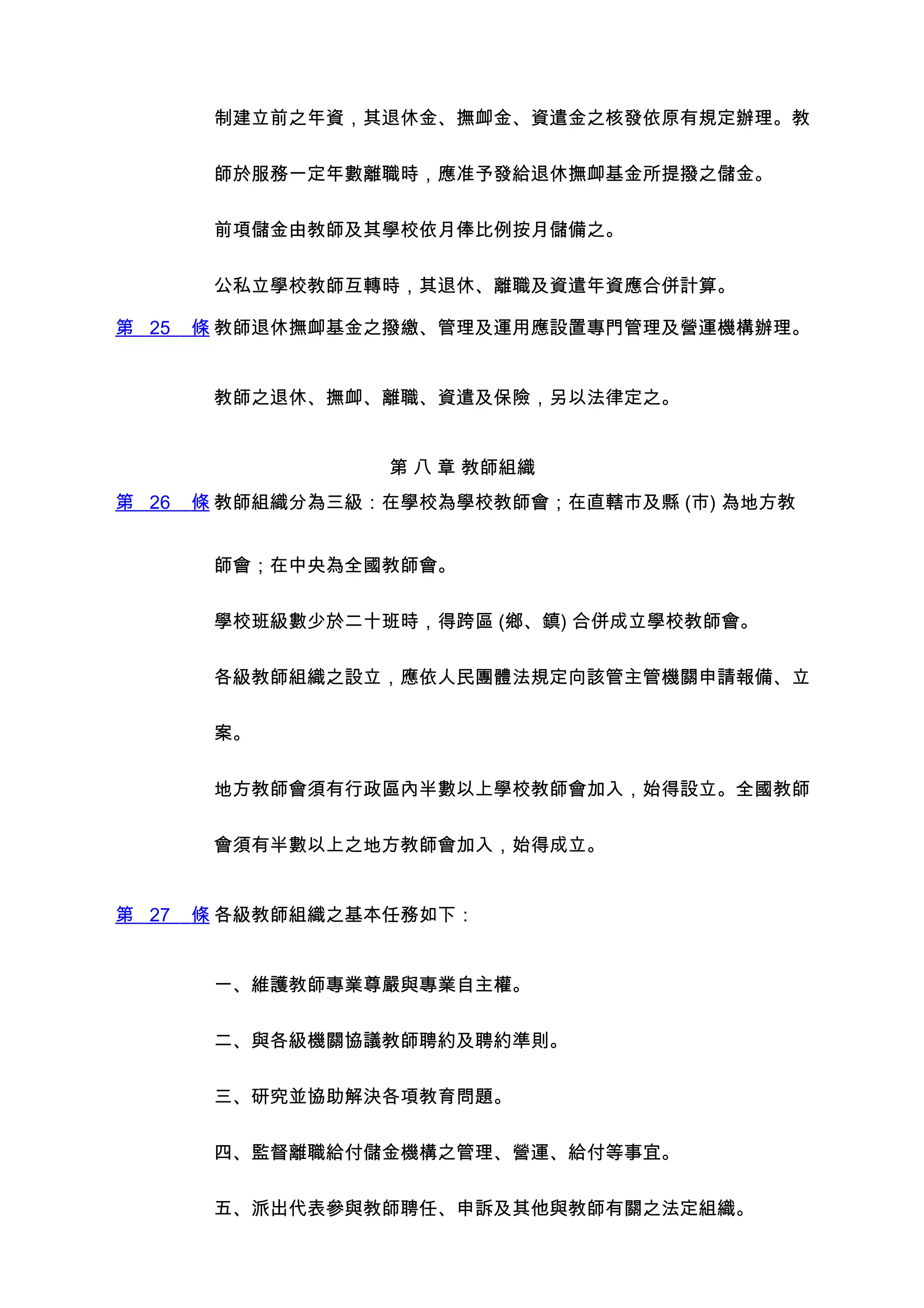 制建立前之年資，其退休金、撫卹金、資遣金之核發依原有規定辦理。教


        師於服務一定年數離職時，應准予發給退休撫卹基金所提撥之儲金。


        前項儲金由教師及其學校依月俸比例按月儲備之。


        公私立學校教師互轉時，其退休、離職及資遣年資應合併計算。

第 25   條 教師退休撫卹基金之撥繳、管理及運用應設置專門管理及營運機構辦理。


        教師之退休、撫卹、離職、資遣及保險，另以法律定之。


                  第 八 章 教師組織
第 26   條 教師組織分為三級：在學校為學校教師會；在直轄市及縣 (市) 為地方教


        師會；在中央為全國教師會。


        學校班級數少於二十班時，得跨區 (鄉、鎮) 合併成立學校教師會。


        各級教師組織之設立，應依人民團體法規定向該管主管機關申請報備、立


        案。


        地方教師會須有行政區內半數以上學校教師會加入，始得設立。全國教師


        會須有半數以上之地方教師會加入，始得成立。


第 27   條 各級教師組織之基本任務如下：


        一、維護教師專業尊嚴與專業自主權。


        二、與各級機關協議教師聘約及聘約準則。


        三、研究並協助解決各項教育問題。


        四、監督離職給付儲金機構之管理、營運、給付等事宜。


        五、派出代表參與教師聘任、申訴及其他與教師有關之法定組織。
 
