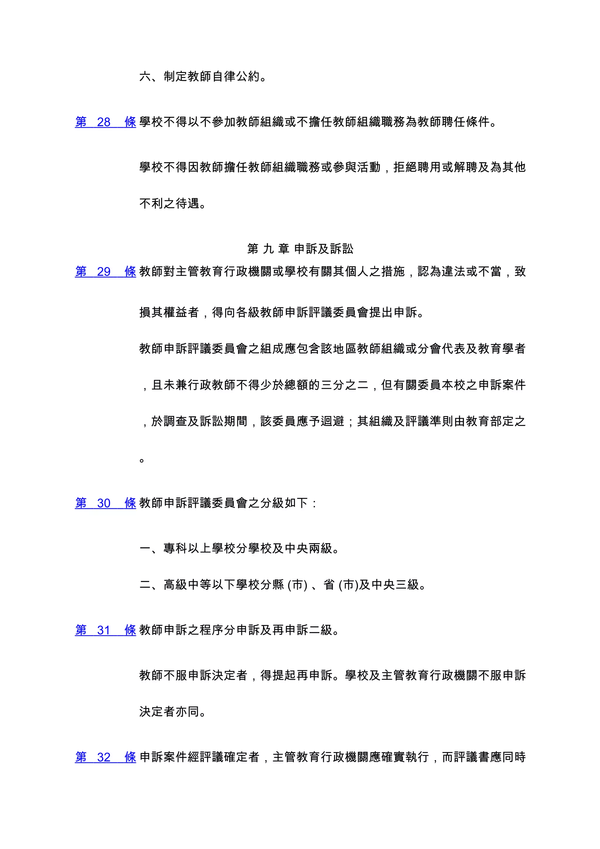 六、制定教師自律公約。


第 28   條 學校不得以不參加教師組織或不擔任教師組織職務為教師聘任條件。


        學校不得因教師擔任教師組織職務或參與活動，拒絕聘用或解聘及為其他


        不利之待遇。


                  第 九 章 申訴及訴訟
第 29   條 教師對主管教育行政機關或學校有關其個人之措施，認為違法或不當，致


        損其權益者，得向各級教師申訴評議委員會提出申訴。


        教師申訴評議委員會之組成應包含該地區教師組織或分會代表及教育學者


        ，且未兼行政教師不得少於總額的三分之二，但有關委員本校之申訴案件


        ，於調查及訴訟期間，該委員應予迴避；其組織及評議準則由教育部定之


        。


第 30   條 教師申訴評議委員會之分級如下：


        一、專科以上學校分學校及中央兩級。


        二、高級中等以下學校分縣 (市) 、省 (市)及中央三級。


第 31   條 教師申訴之程序分申訴及再申訴二級。


        教師不服申訴決定者，得提起再申訴。學校及主管教育行政機關不服申訴


        決定者亦同。


第 32   條 申訴案件經評議確定者，主管教育行政機關應確實執行，而評議書應同時
 