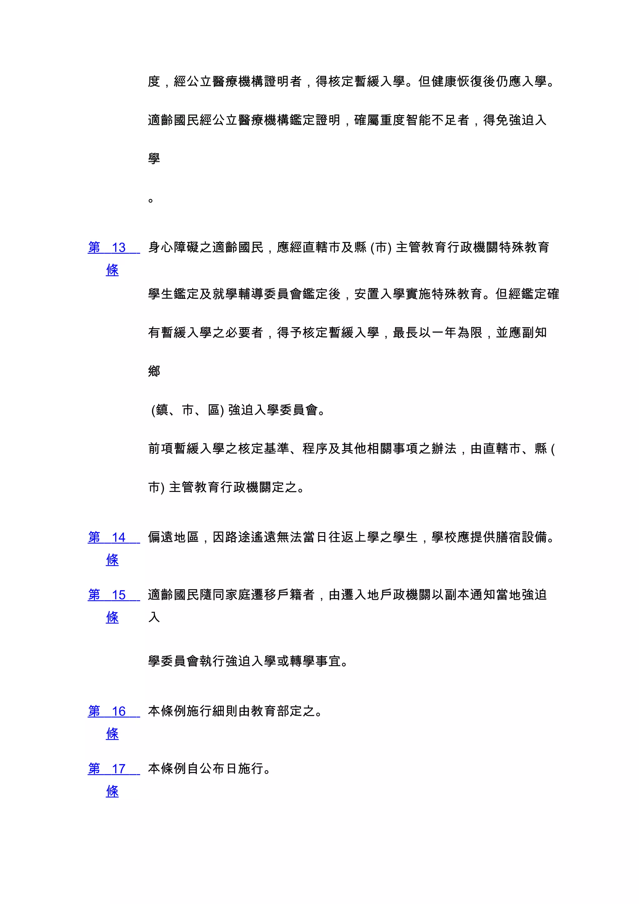 度，經公立醫療機構證明者，得核定暫緩入學。但健康恢復後仍應入學。


       適齡國民經公立醫療機構鑑定證明，確屬重度智能不足者，得免強迫入


       學


       。


第 13   身心障礙之適齡國民，應經直轄市及縣 (市) 主管教育行政機關特殊教育
 條
       學生鑑定及就學輔導委員會鑑定後，安置入學實施特殊教育。但經鑑定確


       有暫緩入學之必要者，得予核定暫緩入學，最長以一年為限，並應副知


       鄉


       (鎮、市、區) 強迫入學委員會。


       前項暫緩入學之核定基準、程序及其他相關事項之辦法，由直轄市、縣 (


       市) 主管教育行政機關定之。


第 14   偏遠地區，因路途遙遠無法當日往返上學之學生，學校應提供膳宿設備。
 條

第 15   適齡國民隨同家庭遷移戶籍者，由遷入地戶政機關以副本通知當地強迫
 條     入


       學委員會執行強迫入學或轉學事宜。


第 16   本條例施行細則由教育部定之。
 條

第 17   本條例自公布日施行。
 條
 