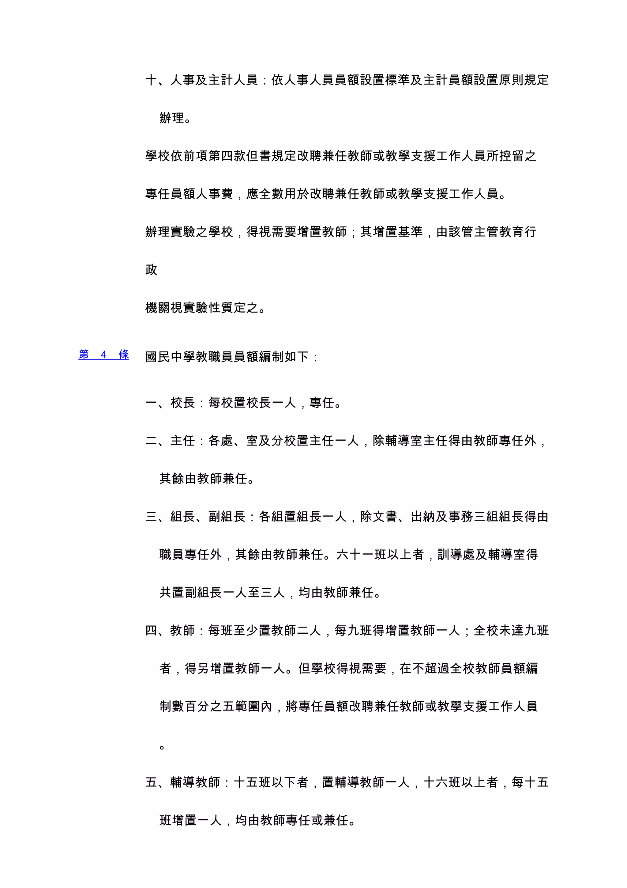 十、人事及主計人員：依人事人員員額設置標準及主計員額設置原則規定


                辦理。


            學校依前項第四款但書規定改聘兼任教師或教學支援工作人員所控留之


            專任員額人事費，應全數用於改聘兼任教師或教學支援工作人員。


            辦理實驗之學校，得視需要增置教師；其增置基準，由該管主管教育行


            政


            機關視實驗性質定之。


第   4   條   國民中學教職員員額編制如下：


            一、校長：每校置校長一人，專任。


            二、主任：各處、室及分校置主任一人，除輔導室主任得由教師專任外，


                其餘由教師兼任。


            三、組長、副組長：各組置組長一人，除文書、出納及事務三組組長得由


                職員專任外，其餘由教師兼任。六十一班以上者，訓導處及輔導室得


                共置副組長一人至三人，均由教師兼任。


            四、教師：每班至少置教師二人，每九班得增置教師一人；全校未達九班


                者，得另增置教師一人。但學校得視需要，在不超過全校教師員額編


                制數百分之五範圍內，將專任員額改聘兼任教師或教學支援工作人員


                。


            五、輔導教師：十五班以下者，置輔導教師一人，十六班以上者，每十五


                班增置一人，均由教師專任或兼任。
 