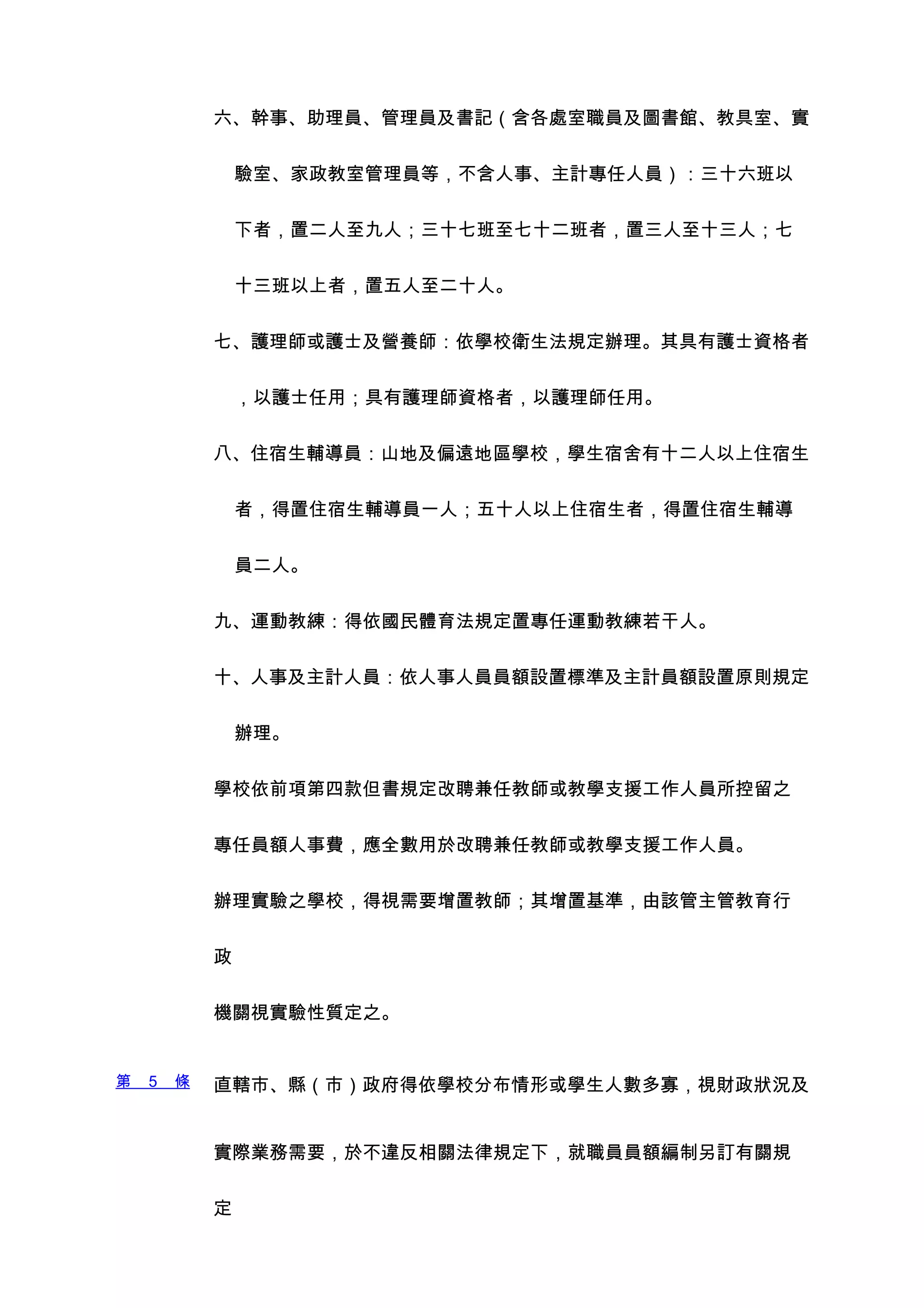 六、幹事、助理員、管理員及書記（含各處室職員及圖書館、教具室、實


                驗室、家政教室管理員等，不含人事、主計專任人員）：三十六班以


                下者，置二人至九人；三十七班至七十二班者，置三人至十三人；七


                十三班以上者，置五人至二十人。


            七、護理師或護士及營養師：依學校衛生法規定辦理。其具有護士資格者


                ，以護士任用；具有護理師資格者，以護理師任用。


            八、住宿生輔導員：山地及偏遠地區學校，學生宿舍有十二人以上住宿生


                者，得置住宿生輔導員一人；五十人以上住宿生者，得置住宿生輔導


                員二人。


            九、運動教練：得依國民體育法規定置專任運動教練若干人。


            十、人事及主計人員：依人事人員員額設置標準及主計員額設置原則規定


                辦理。


            學校依前項第四款但書規定改聘兼任教師或教學支援工作人員所控留之


            專任員額人事費，應全數用於改聘兼任教師或教學支援工作人員。


            辦理實驗之學校，得視需要增置教師；其增置基準，由該管主管教育行


            政


            機關視實驗性質定之。


第   5   條   直轄市、縣（市）政府得依學校分布情形或學生人數多寡，視財政狀況及


            實際業務需要，於不違反相關法律規定下，就職員員額編制另訂有關規


            定
 