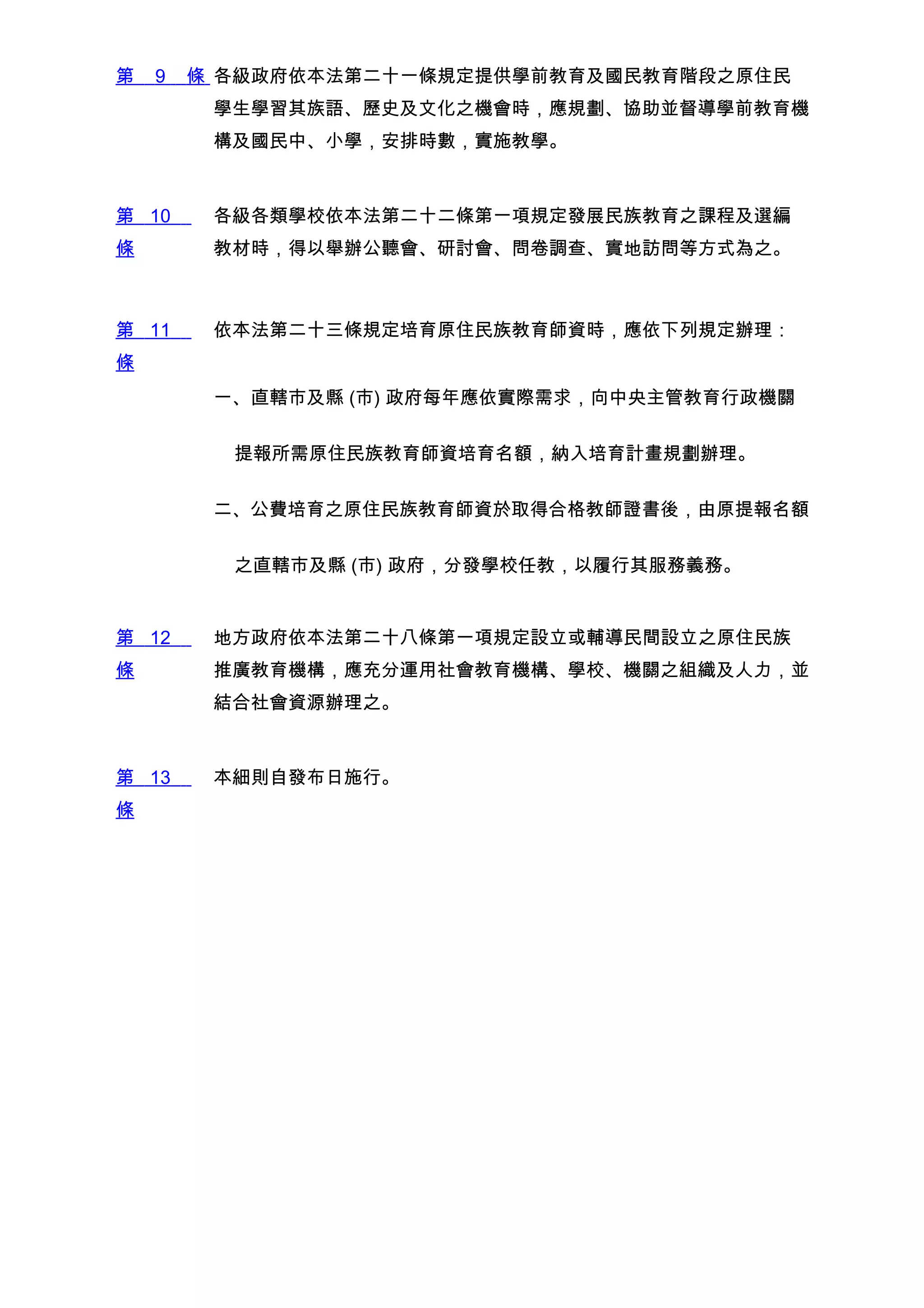 第   9   條 各級政府依本法第二十一條規定提供學前教育及國民教育階段之原住民
         學生學習其族語、歷史及文化之機會時，應規劃、協助並督導學前教育機
         構及國民中、小學，安排時數，實施教學。



第 10     各級各類學校依本法第二十二條第一項規定發展民族教育之課程及選編
條        教材時，得以舉辦公聽會、研討會、問卷調查、實地訪問等方式為之。



第 11     依本法第二十三條規定培育原住民族教育師資時，應依下列規定辦理：
條
         一、直轄市及縣 (市) 政府每年應依實際需求，向中央主管教育行政機關


          提報所需原住民族教育師資培育名額，納入培育計畫規劃辦理。


         二、公費培育之原住民族教育師資於取得合格教師證書後，由原提報名額


          之直轄市及縣 (市) 政府，分發學校任教，以履行其服務義務。


第 12     地方政府依本法第二十八條第一項規定設立或輔導民間設立之原住民族
條        推廣教育機構，應充分運用社會教育機構、學校、機關之組織及人力，並
         結合社會資源辦理之。



第 13     本細則自發布日施行。
條
 