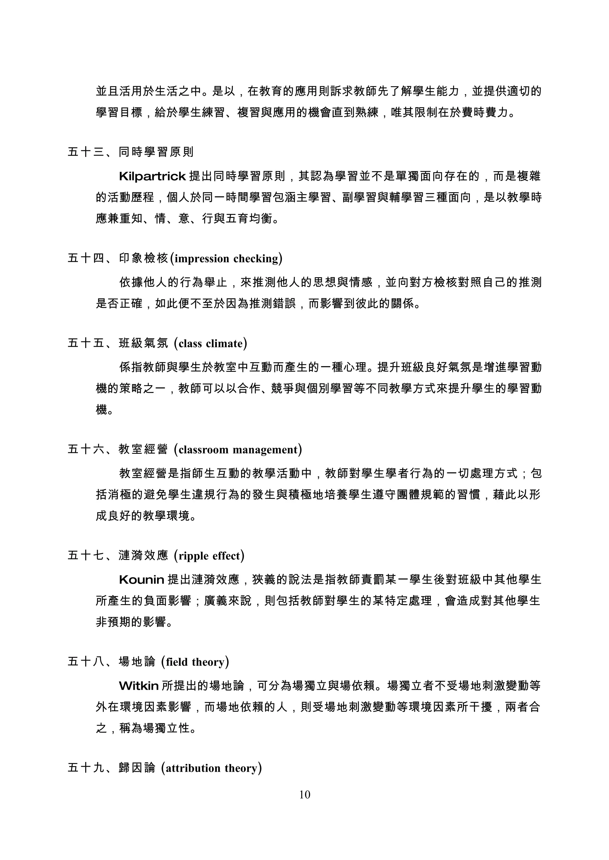 並且活用於生活之中。是以，在教育的應用則訴求教師先了解學生能力，並提供適切的
    學習目標，給於學生練習、複習與應用的機會直到熟練，唯其限制在於費時費力。


五十三、同時學習原則

       Kilpartrick 提出同時學習原則，其認為學習並不是單獨面向存在的，而是複雜
    的活動歷程，個人於同一時間學習包涵主學習、副學習與輔學習三種面向，是以教學時
    應兼重知、情、意、行與五育均衡。


五十四、印象檢核(impression checking)

       依據他人的行為舉止，來推測他人的思想與情感，並向對方檢核對照自己的推測
    是否正確，如此便不至於因為推測錯誤，而影響到彼此的關係。


五十五、班級氣氛 (class climate)

       係指教師與學生於教室中互動而產生的一種心理。提升班級良好氣氛是增進學習動
    機的策略之一，教師可以以合作、競爭與個別學習等不同教學方式來提升學生的學習動
    機。


五十六、教室經營 (classroom management)

       教室經營是指師生互動的教學活動中，教師對學生學者行為的一切處理方式；包
    括消極的避免學生違規行為的發生與積極地培養學生遵守團體規範的習慣，藉此以形
    成良好的教學環境。


五十七、漣漪效應 (ripple effect)

       Kounin 提出漣漪效應，狹義的說法是指教師責罰某一學生後對班級中其他學生
    所產生的負面影響；廣義來說，則包括教師對學生的某特定處理，會造成對其他學生
    非預期的影響。


五十八、場地論 (field theory)

       Witkin 所提出的場地論，可分為場獨立與場依賴。場獨立者不受場地刺激變動等
    外在環境因素影響，而場地依賴的人，則受場地刺激變動等環境因素所干擾，兩者合
    之，稱為場獨立性。


五十九、歸因論 (attribution theory)

                                10
 