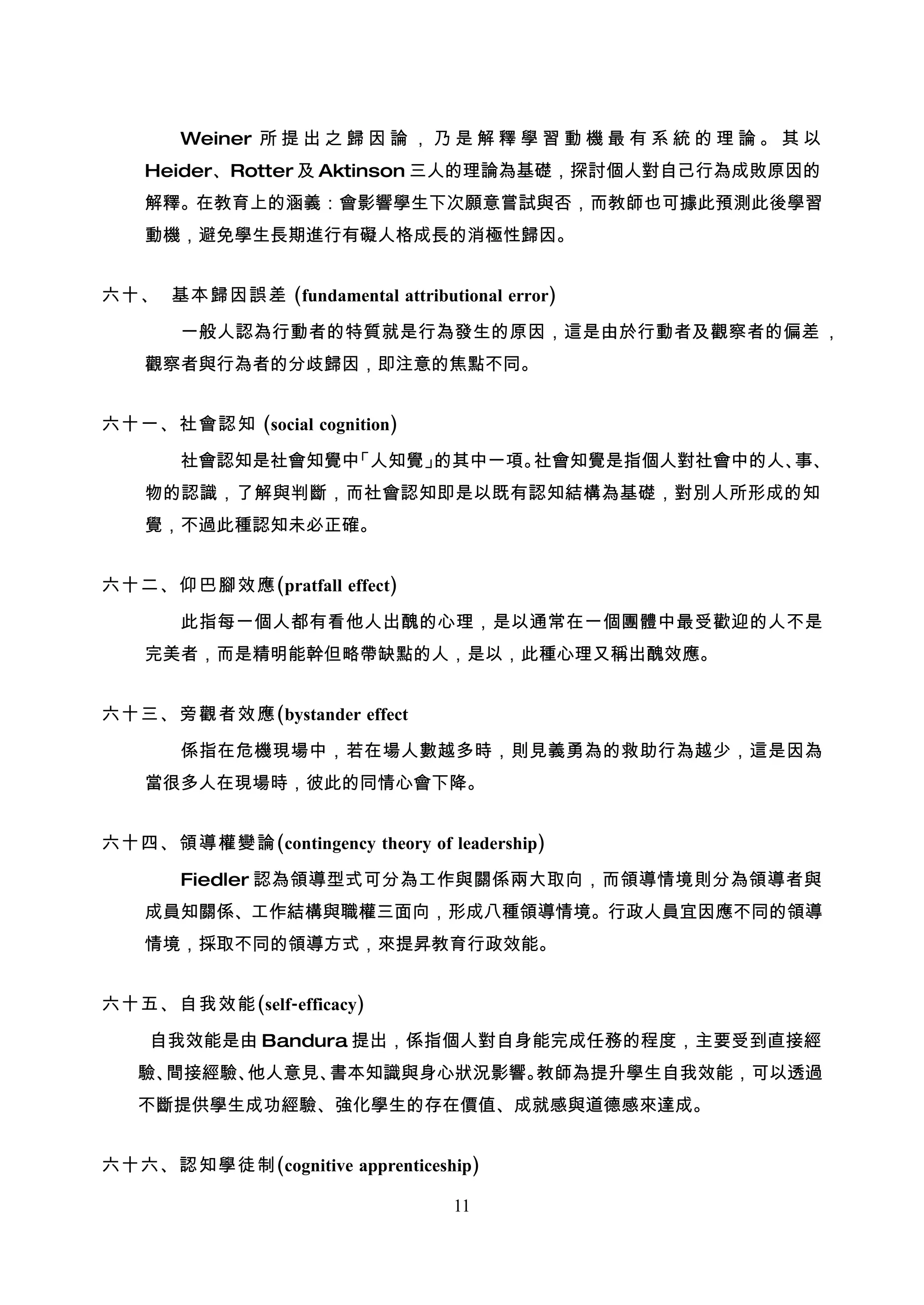 Weiner 所 提 出 之 歸 因 論 ， 乃 是 解 釋 學 習 動 機 最 有 系 統 的 理 論 。 其 以
    Heider、Rotter 及 Aktinson 三人的理論為基礎，探討個人對自己行為成敗原因的
    解釋。在教育上的涵義：會影響學生下次願意嘗試與否，而教師也可據此預測此後學習
    動機，避免學生長期進行有礙人格成長的消極性歸因。


六十、 基本歸因誤差 (fundamental attributional error)

       一般人認為行動者的特質就是行為發生的原因，這是由於行動者及觀察者的偏差 ，
    觀察者與行為者的分歧歸因，即注意的焦點不同。


六十一、社會認知 (social cognition)

       社會認知是社會知覺中「人知覺」的其中一項。社會知覺是指個人對社會中的人、事、
    物的認識，了解與判斷，而社會認知即是以既有認知結構為基礎，對別人所形成的知
    覺，不過此種認知未必正確。


六十二、仰巴腳效應(pratfall effect)

       此指每一個人都有看他人出醜的心理，是以通常在一個團體中最受歡迎的人不是
    完美者，而是精明能幹但略帶缺點的人，是以，此種心理又稱出醜效應。


六十三、旁觀者效應(bystander effect

       係指在危機現場中，若在場人數越多時，則見義勇為的救助行為越少，這是因為
    當很多人在現場時，彼此的同情心會下降。


六十四、領導權變論(contingency theory of leadership)

       Fiedler 認為領導型式可分為工作與關係兩大取向，而領導情境則分為領導者與
    成員知關係、工作結構與職權三面向，形成八種領導情境。行政人員宜因應不同的領導
    情境，採取不同的領導方式，來提昇教育行政效能。


六十五、自我效能(self-efficacy)

    自我效能是由 Bandura 提出，係指個人對自身能完成任務的程度，主要受到直接經
   驗、間接經驗、他人意見、書本知識與身心狀況影響。教師為提升學生自我效能，可以透過
   不斷提供學生成功經驗、強化學生的存在價值、成就感與道德感來達成。


六十六、認知學徒制(cognitive apprenticeship)

                                  11
 