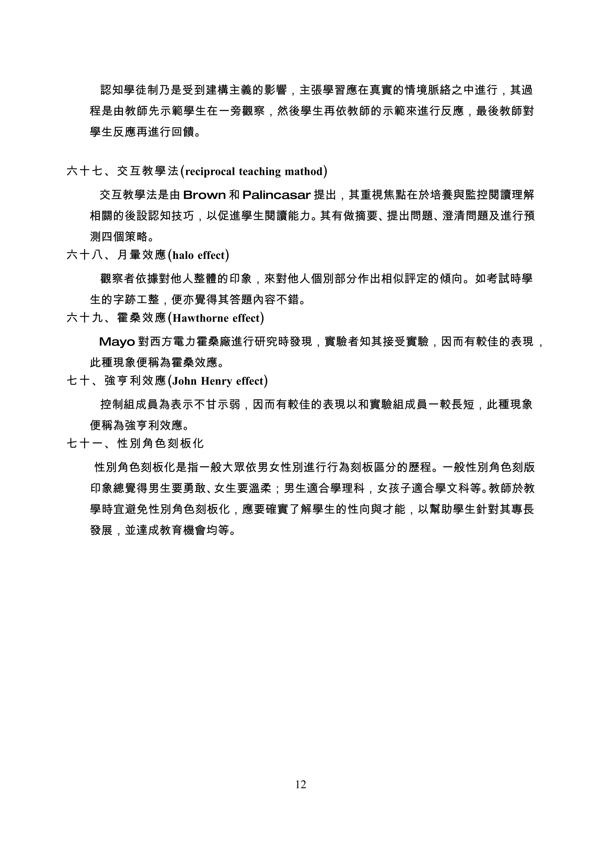 認知學徒制乃是受到建構主義的影響，主張學習應在真實的情境脈絡之中進行，其過
   程是由教師先示範學生在一旁觀察，然後學生再依教師的示範來進行反應，最後教師對
   學生反應再進行回饋。


六十七、交互教學法(reciprocal teaching mathod)

    交互教學法是由 Brown 和 Palincasar 提出，其重視焦點在於培養與監控閱讀理解
   相關的後設認知技巧，以促進學生閱讀能力。其有做摘要、提出問題、澄清問題及進行預
   測四個策略。
六十八、月暈效應(halo effect)

    觀察者依據對他人整體的印象，來對他人個別部分作出相似評定的傾向。如考試時學
   生的字跡工整，便亦覺得其答題內容不錯。
六十九、霍桑效應(Hawthorne effect)

    Mayo 對西方電力霍桑廠進行研究時發現，實驗者知其接受實驗，因而有較佳的表現，
   此種現象便稱為霍桑效應。
七十、強亨利效應(John Henry effect)

    控制組成員為表示不甘示弱，因而有較佳的表現以和實驗組成員一較長短，此種現象
   便稱為強亨利效應。
七十一、性別角色刻板化

   性別角色刻板化是指一般大眾依男女性別進行行為刻板區分的歷程。一般性別角色刻版
   印象總覺得男生要勇敢、女生要溫柔；男生適合學理科，女孩子適合學文科等。教師於教
   學時宜避免性別角色刻板化，應要確實了解學生的性向與才能，以幫助學生針對其專長
   發展，並達成教育機會均等。




                                12
 