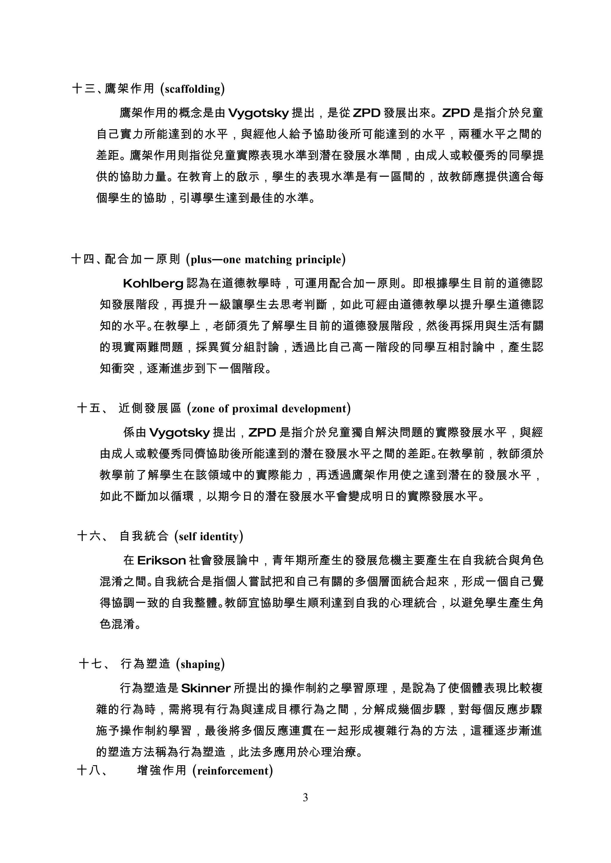十三、鷹架作用 (scaffolding)

      鷹架作用的概念是由 Vygotsky 提出，是從 ZPD 發展出來。ZPD 是指介於兒童
   自己實力所能達到的水平，與經他人給予協助後所可能達到的水平，兩種水平之間的
   差距。鷹架作用則指從兒童實際表現水準到潛在發展水準間，由成人或較優秀的同學提
   供的協助力量。在教育上的啟示，學生的表現水準是有一區間的，故教師應提供適合每
   個學生的協助，引導學生達到最佳的水準。




十四、配合加一原則 (plus—one matching principle)

       Kohlberg 認為在道德教學時，可運用配合加一原則。即根據學生目前的道德認
    知發展階段，再提升一級讓學生去思考判斷，如此可經由道德教學以提升學生道德認
    知的水平。在教學上，老師須先了解學生目前的道德發展階段，然後再採用與生活有關
    的現實兩難問題，採異質分組討論，透過比自己高一階段的同學互相討論中，產生認
    知衝突，逐漸進步到下一個階段。


十五、 近側發展區 (zone of proximal development)

       係由 Vygotsky 提出，ZPD 是指介於兒童獨自解決問題的實際發展水平，與經
    由成人或較優秀同儕協助後所能達到的潛在發展水平之間的差距。在教學前，教師須於
    教學前了解學生在該領域中的實際能力，再透過鷹架作用使之達到潛在的發展水平，
    如此不斷加以循環，以期今日的潛在發展水平會變成明日的實際發展水平。


十六、 自我統合 (self identity)

       在 Erikson 社會發展論中，青年期所產生的發展危機主要產生在自我統合與角色
    混淆之間。自我統合是指個人嘗試把和自己有關的多個層面統合起來，形成一個自己覺
    得協調一致的自我整體。教師宜協助學生順利達到自我的心理統合，以避免學生產生角
    色混淆。


 十七、 行為塑造 (shaping)

      行為塑造是 Skinner 所提出的操作制約之學習原理，是說為了使個體表現比較複
   雜的行為時，需將現有行為與達成目標行為之間，分解成幾個步驟，對每個反應步驟
   施予操作制約學習，最後將多個反應連貫在一起形成複雜行為的方法，這種逐步漸進
   的塑造方法稱為行為塑造，此法多應用於心理治療。
十八、      增強作用 (reinforcement)

                                3
 