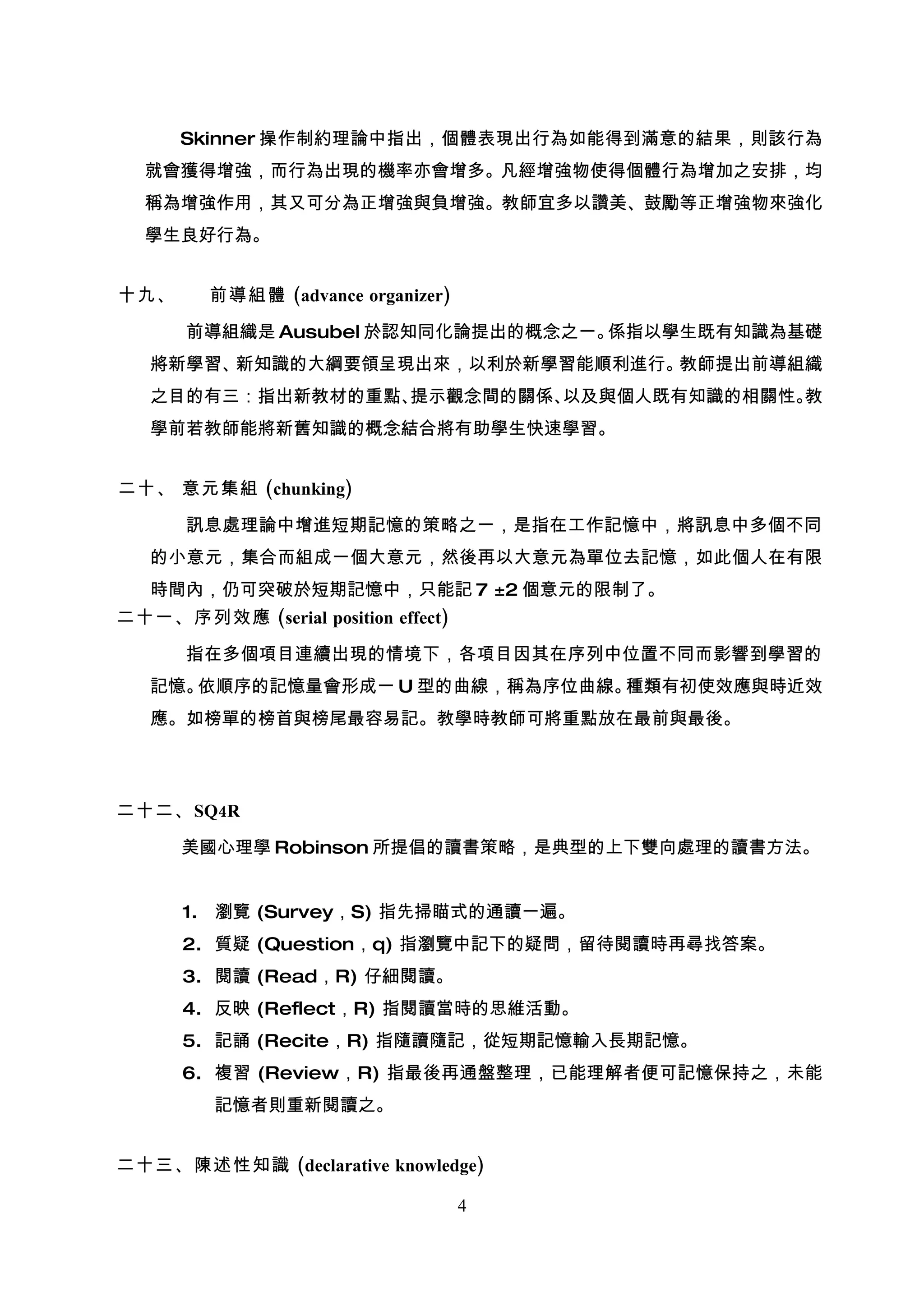 Skinner 操作制約理論中指出，個體表現出行為如能得到滿意的結果，則該行為
  就會獲得增強，而行為出現的機率亦會增多。凡經增強物使得個體行為增加之安排，均
  稱為增強作用，其又可分為正增強與負增強。教師宜多以讚美、鼓勵等正增強物來強化
  學生良好行為。


十九、      前導組體 (advance organizer)

      前導組織是 Ausubel 於認知同化論提出的概念之一。係指以學生既有知識為基礎
   將新學習、新知識的大綱要領呈現出來，以利於新學習能順利進行。教師提出前導組織
   之目的有三：指出新教材的重點、提示觀念間的關係、以及與個人既有知識的相關性。教
   學前若教師能將新舊知識的概念結合將有助學生快速學習。


二十、 意元集組 (chunking)

      訊息處理論中增進短期記憶的策略之一，是指在工作記憶中，將訊息中多個不同
   的小意元，集合而組成一個大意元，然後再以大意元為單位去記憶，如此個人在有限
   時間內，仍可突破於短期記憶中，只能記 7 ±2 個意元的限制了。
二十一、序列效應 (serial position effect)

      指在多個項目連續出現的情境下，各項目因其在序列中位置不同而影響到學習的
   記憶。依順序的記憶量會形成一 U 型的曲線，稱為序位曲線。種類有初使效應與時近效
   應。如榜單的榜首與榜尾最容易記。教學時教師可將重點放在最前與最後。




二十二、 SQ4R

      美國心理學 Robinson 所提倡的讀書策略，是典型的上下雙向處理的讀書方法。


      1. 瀏覽 (Survey，S) 指先掃瞄式的通讀一遍。
      2. 質疑 (Question，q) 指瀏覽中記下的疑問，留待閱讀時再尋找答案。
      3. 閱讀 (Read，R) 仔細閱讀。
      4. 反映 (Reflect，R) 指閱讀當時的思維活動。
      5. 記誦 (Recite，R) 指隨讀隨記，從短期記憶輸入長期記憶。
      6. 複習 (Review，R) 指最後再通盤整理，已能理解者便可記憶保持之，未能
         記憶者則重新閱讀之。


二十三、陳述性知識 (declarative knowledge)

                                    4
 