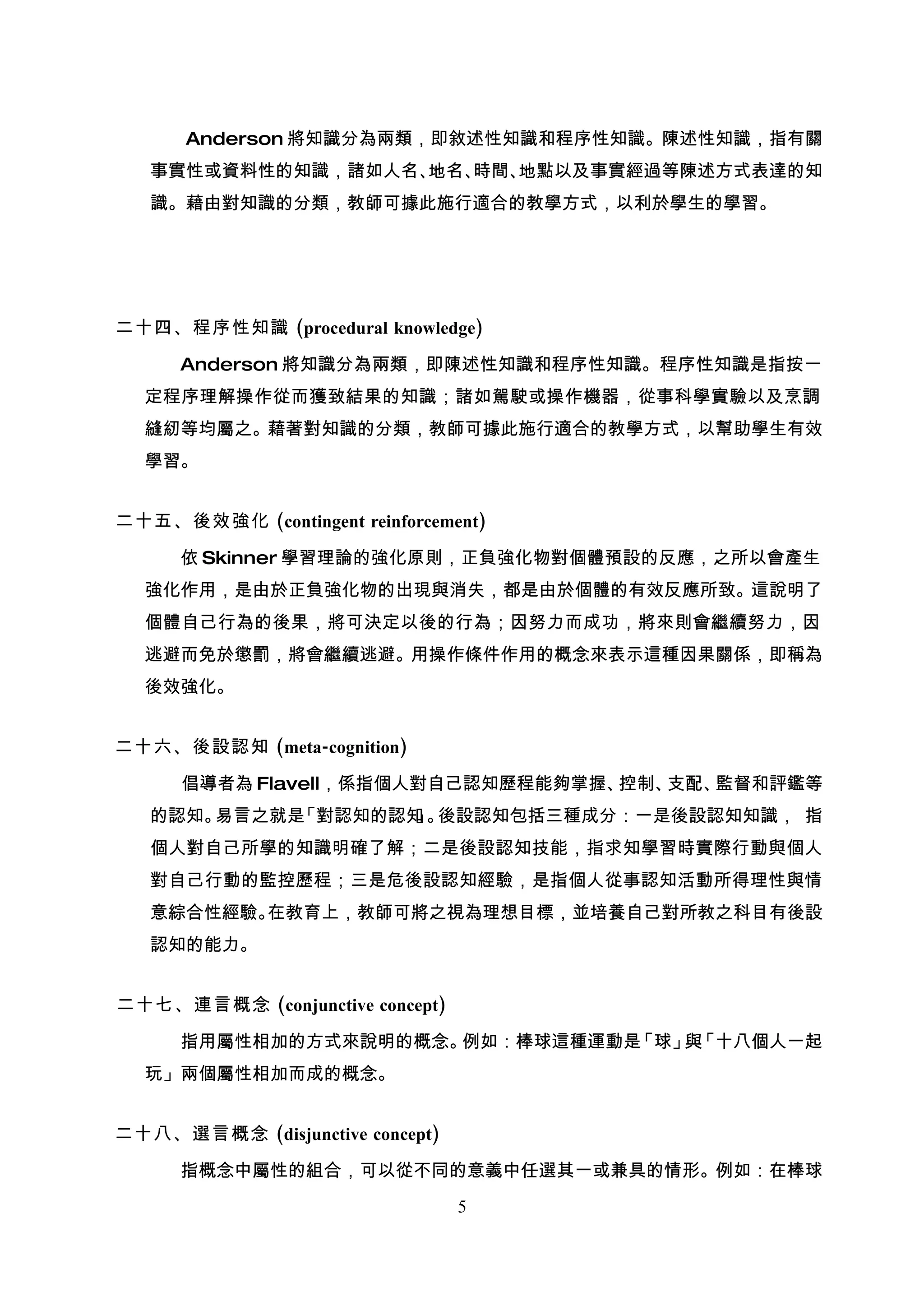 Anderson 將知識分為兩類，即敘述性知識和程序性知識。陳述性知識，指有關
   事實性或資料性的知識，諸如人名、地名、時間、地點以及事實經過等陳述方式表達的知
   識。藉由對知識的分類，教師可據此施行適合的教學方式，以利於學生的學習。




二十四、程序性知識 (procedural knowledge)

      Anderson 將知識分為兩類，即陳述性知識和程序性知識。程序性知識是指按一
  定程序理解操作從而獲致結果的知識；諸如駕駛或操作機器，從事科學實驗以及烹調
  縫紉等均屬之。藉著對知識的分類，教師可據此施行適合的教學方式，以幫助學生有效
  學習。


二十五、後效強化 (contingent reinforcement)

      依 Skinner 學習理論的強化原則，正負強化物對個體預設的反應，之所以會產生
  強化作用，是由於正負強化物的出現與消失，都是由於個體的有效反應所致。這說明了
  個體自己行為的後果，將可決定以後的行為；因努力而成功，將來則會繼續努力，因
  逃避而免於懲罰，將會繼續逃避。用操作條件作用的概念來表示這種因果關係，即稱為
  後效強化。


二十六、後設認知 (meta-cognition)

      倡導者為 Flavell，係指個人對自己認知歷程能夠掌握、控制、支配、監督和評鑑等
   的認知。易言之就是「對認知的認知 。
                   」 後設認知包括三種成分：一是後設認知知識， 指
   個人對自己所學的知識明確了解；二是後設認知技能，指求知學習時實際行動與個人
   對自己行動的監控歷程；三是危後設認知經驗，是指個人從事認知活動所得理性與情
   意綜合性經驗。在教育上，教師可將之視為理想目標，並培養自己對所教之科目有後設
   認知的能力。


二十七、連言概念 (conjunctive concept)

      指用屬性相加的方式來說明的概念。例如：棒球這種運動是「球」 「十八個人一起
                                   與
  玩」兩個屬性相加而成的概念。


二十八、選言概念 (disjunctive concept)

      指概念中屬性的組合，可以從不同的意義中任選其一或兼具的情形。例如：在棒球

                                 5
 