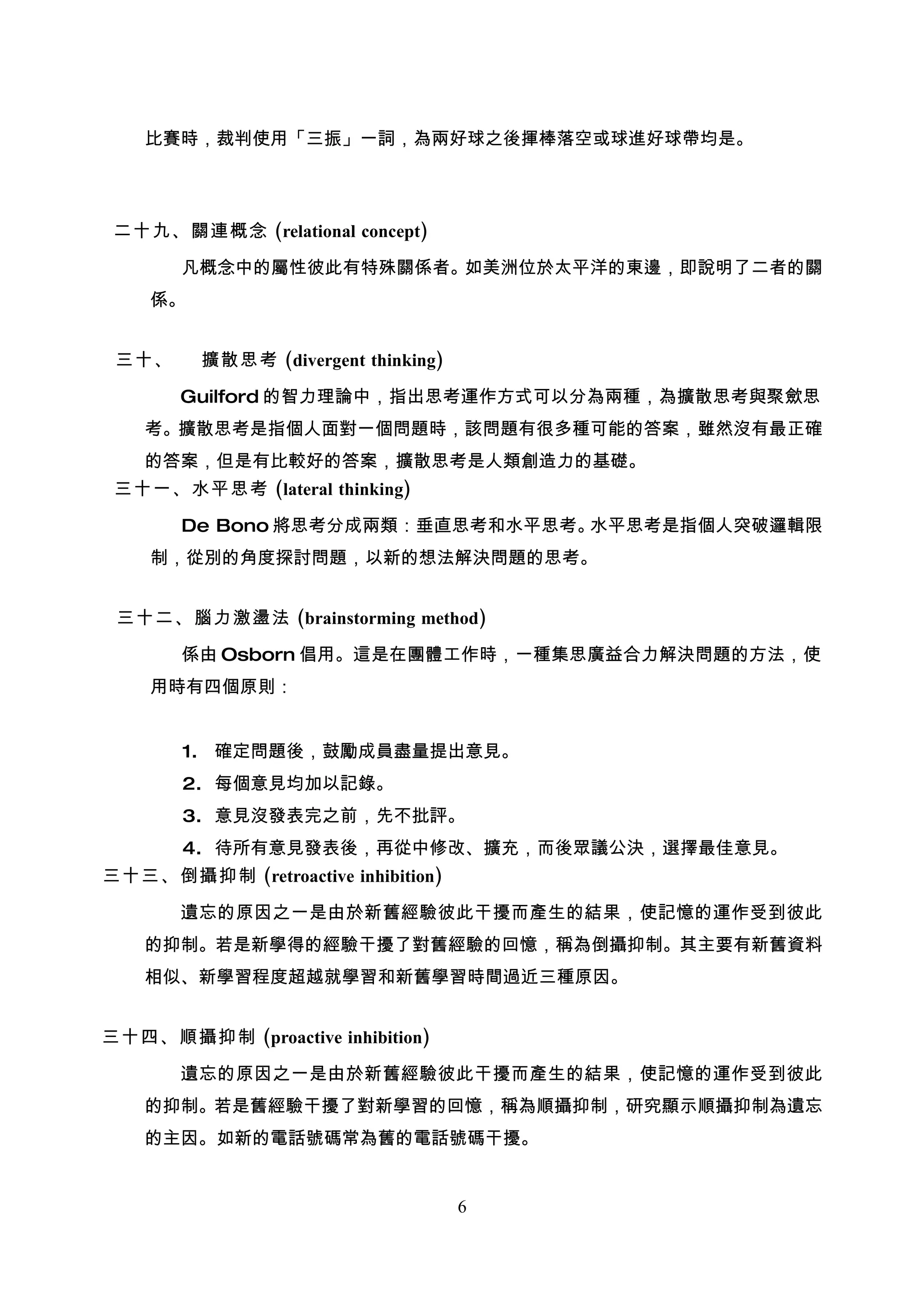 比賽時，裁判使用「三振」一詞，為兩好球之後揮棒落空或球進好球帶均是。




 二十九、關連概念 (relational concept)

       凡概念中的屬性彼此有特殊關係者。如美洲位於太平洋的東邊，即說明了二者的關
    係。


 三十、     擴散思考 (divergent thinking)

       Guilford 的智力理論中，指出思考運作方式可以分為兩種，為擴散思考與聚歛思
    考。擴散思考是指個人面對一個問題時，該問題有很多種可能的答案，雖然沒有最正確
    的答案，但是有比較好的答案，擴散思考是人類創造力的基礎。
 三十一、水平思考 (lateral thinking)

       De Bono 將思考分成兩類：垂直思考和水平思考。水平思考是指個人突破邏輯限
    制，從別的角度探討問題，以新的想法解決問題的思考。


 三十二、腦力激盪法 (brainstorming method)

       係由 Osborn 倡用。這是在團體工作時，一種集思廣益合力解決問題的方法，使
    用時有四個原則：


       1. 確定問題後，鼓勵成員盡量提出意見。
       2. 每個意見均加以記錄。
       3. 意見沒發表完之前，先不批評。
       4. 待所有意見發表後，再從中修改、擴充，而後眾議公決，選擇最佳意見。
三十三、倒攝抑制 (retroactive inhibition)

       遺忘的原因之一是由於新舊經驗彼此干擾而產生的結果，使記憶的運作受到彼此
    的抑制。若是新學得的經驗干擾了對舊經驗的回憶，稱為倒攝抑制。其主要有新舊資料
    相似、新學習程度超越就學習和新舊學習時間過近三種原因。


三十四、順攝抑制 (proactive inhibition)

       遺忘的原因之一是由於新舊經驗彼此干擾而產生的結果，使記憶的運作受到彼此
    的抑制。若是舊經驗干擾了對新學習的回憶，稱為順攝抑制，研究顯示順攝抑制為遺忘
    的主因。如新的電話號碼常為舊的電話號碼干擾。


                                     6
 
