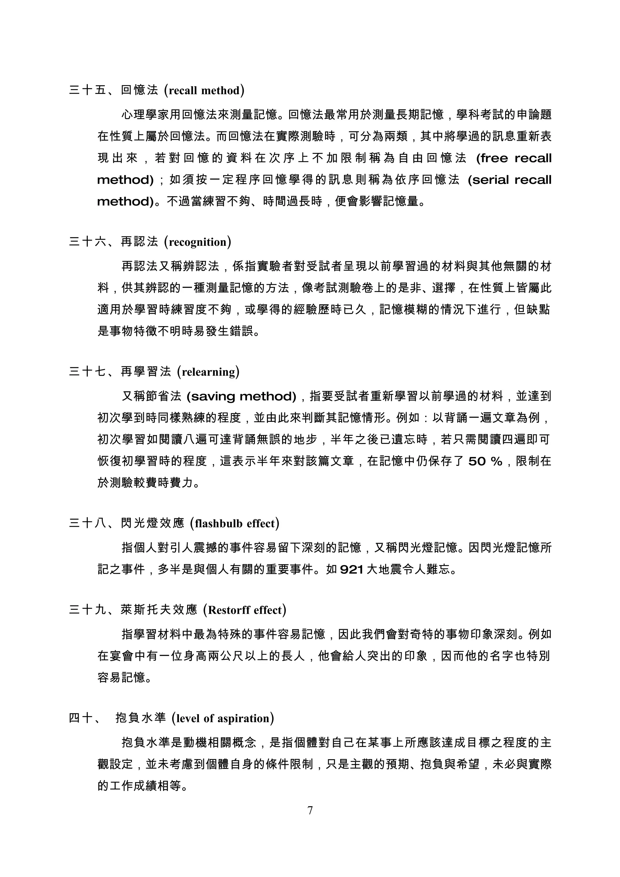 三十五、回憶法 (recall method)

       心理學家用回憶法來測量記憶。回憶法最常用於測量長期記憶，學科考試的申論題
    在性質上屬於回憶法。而回憶法在實際測驗時，可分為兩類，其中將學過的訊息重新表
    現 出 來 ， 若 對 回 憶 的 資 料 在 次 序 上 不 加 限 制 稱 為 自 由 回 憶 法 (free recall
    method) ；如 須按 一定 程 序 回憶 學得 的訊 息則 稱為 依序 回憶 法 (serial recall
    method)。不過當練習不夠、時間過長時，便會影響記憶量。


三十六、再認法 (recognition)

       再認法又稱辨認法，係指實驗者對受試者呈現以前學習過的材料與其他無關的材
    料，供其辨認的一種測量記憶的方法，像考試測驗卷上的是非、選擇，在性質上皆屬此
    適用於學習時練習度不夠，或學得的經驗歷時已久，記憶模糊的情況下進行，但缺點
    是事物特徵不明時易發生錯誤。


三十七、再學習法 (relearning)

       又稱節省法 (saving method)，指要受試者重新學習以前學過的材料，並達到
    初次學到時同樣熟練的程度，並由此來判斷其記憶情形。例如：以背誦一遍文章為例，
    初次學習如閱讀八遍可達背誦無誤的地步，半年之後已遺忘時，若只需閱讀四遍即可
    恢復初學習時的程度，這表示半年來對該篇文章，在記憶中仍保存了 50 %，限制在
    於測驗較費時費力。


三十八、閃光燈效應 (flashbulb effect)

       指個人對引人震撼的事件容易留下深刻的記憶，又稱閃光燈記憶。因閃光燈記憶所
    記之事件，多半是與個人有關的重要事件。如 921 大地震令人難忘。


三十九、萊斯托夫效應 (Restorff effect)

       指學習材料中最為特殊的事件容易記憶，因此我們會對奇特的事物印象深刻。例如
    在宴會中有一位身高兩公尺以上的長人，他會給人突出的印象，因而他的名字也特別
    容易記憶。


四十、 抱負水準 (level of aspiration)

       抱負水準是動機相關概念，是指個體對自己在某事上所應該達成目標之程度的主
    觀設定，並未考慮到個體自身的條件限制，只是主觀的預期、抱負與希望，未必與實際
    的工作成績相等。

                                 7
 