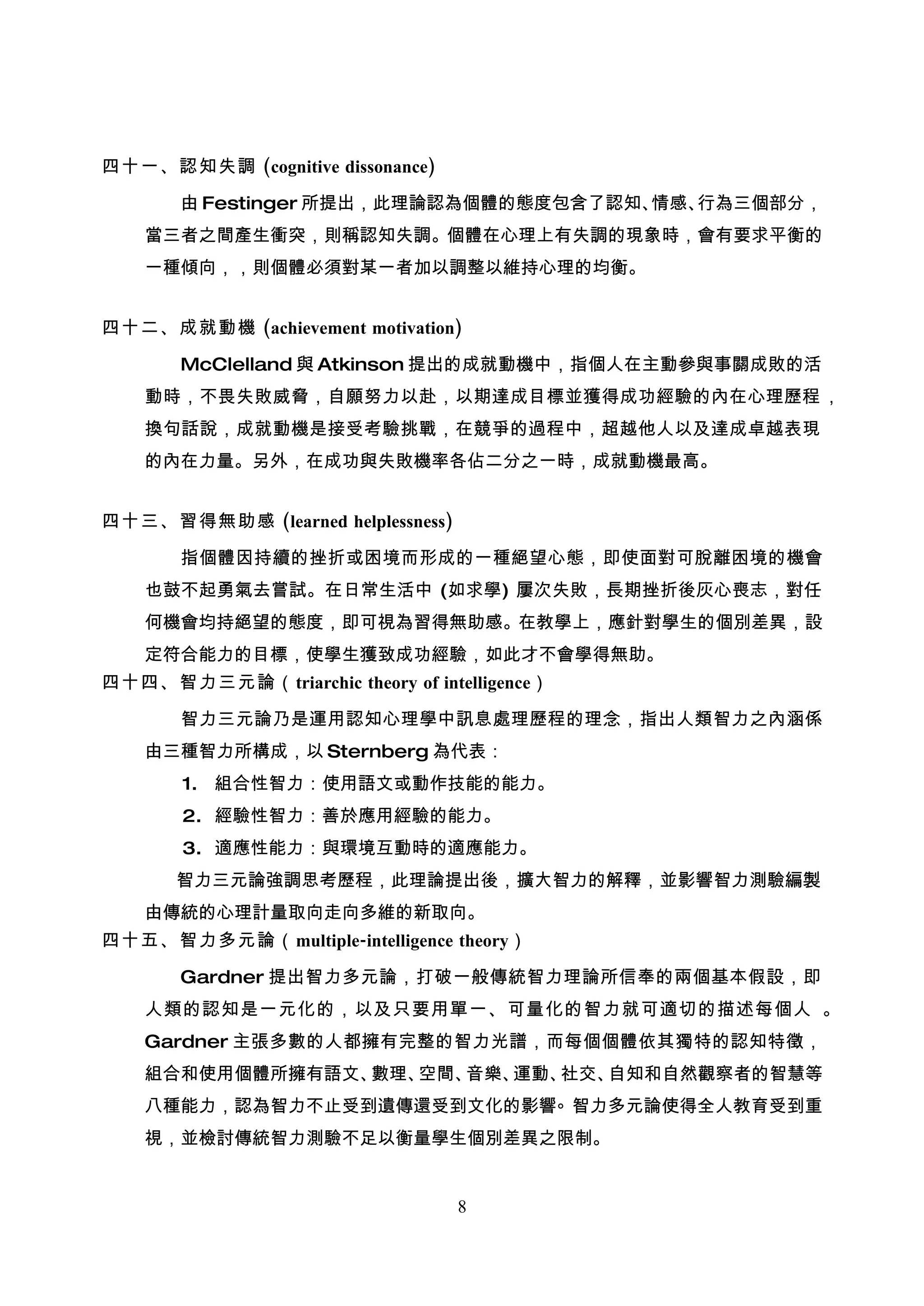 四十一、認知失調 (cognitive dissonance)

       由 Festinger 所提出，此理論認為個體的態度包含了認知、情感、行為三個部分，
    當三者之間產生衝突，則稱認知失調。個體在心理上有失調的現象時，會有要求平衡的
    一種傾向，，則個體必須對某一者加以調整以維持心理的均衡。


四十二、成就動機 (achievement motivation)

       McClelland 與 Atkinson 提出的成就動機中，指個人在主動參與事關成敗的活
    動時，不畏失敗威脅，自願努力以赴，以期達成目標並獲得成功經驗的內在心理歷程 ，
    換句話說，成就動機是接受考驗挑戰，在競爭的過程中，超越他人以及達成卓越表現
    的內在力量。另外，在成功與失敗機率各佔二分之一時，成就動機最高。


四十三、習得無助感 (learned helplessness)

       指個體因持續的挫折或困境而形成的一種絕望心態，即使面對可脫離困境的機會
    也鼓不起勇氣去嘗試。在日常生活中 (如求學) 屢次失敗，長期挫折後灰心喪志，對任
    何機會均持絕望的態度，即可視為習得無助感。在教學上，應針對學生的個別差異，設
    定符合能力的目標，使學生獲致成功經驗，如此才不會學得無助。
四十四、智力三元論（ triarchic theory of intelligence）

       智力三元論乃是運用認知心理學中訊息處理歷程的理念，指出人類智力之內涵係
    由三種智力所構成，以 Sternberg 為代表：
       1. 組合性智力：使用語文或動作技能的能力。
       2. 經驗性智力：善於應用經驗的能力。
       3. 適應性能力：與環境互動時的適應能力。
       智力三元論強調思考歷程，此理論提出後，擴大智力的解釋，並影響智力測驗編製
    由傳統的心理計量取向走向多維的新取向。
四十五、智力多元論（ multiple-intelligence theory）

       Gardner 提出智力多元論，打破一般傳統智力理論所信奉的兩個基本假設，即
    人類的認知是一元化的，以及只要用單一、可量化的智力就可適切的描述每個人 。
    Gardner 主張多數的人都擁有完整的智力光譜，而每個個體依其獨特的認知特徵，
    組合和使用個體所擁有語文、數理、空間、音樂、運動、社交、自知和自然觀察者的智慧等
    八種能力，認為智力不止受到遺傳還受到文化的影響。智力多元論使得全人教育受到重
    視，並檢討傳統智力測驗不足以衡量學生個別差異之限制。


                                   8
 